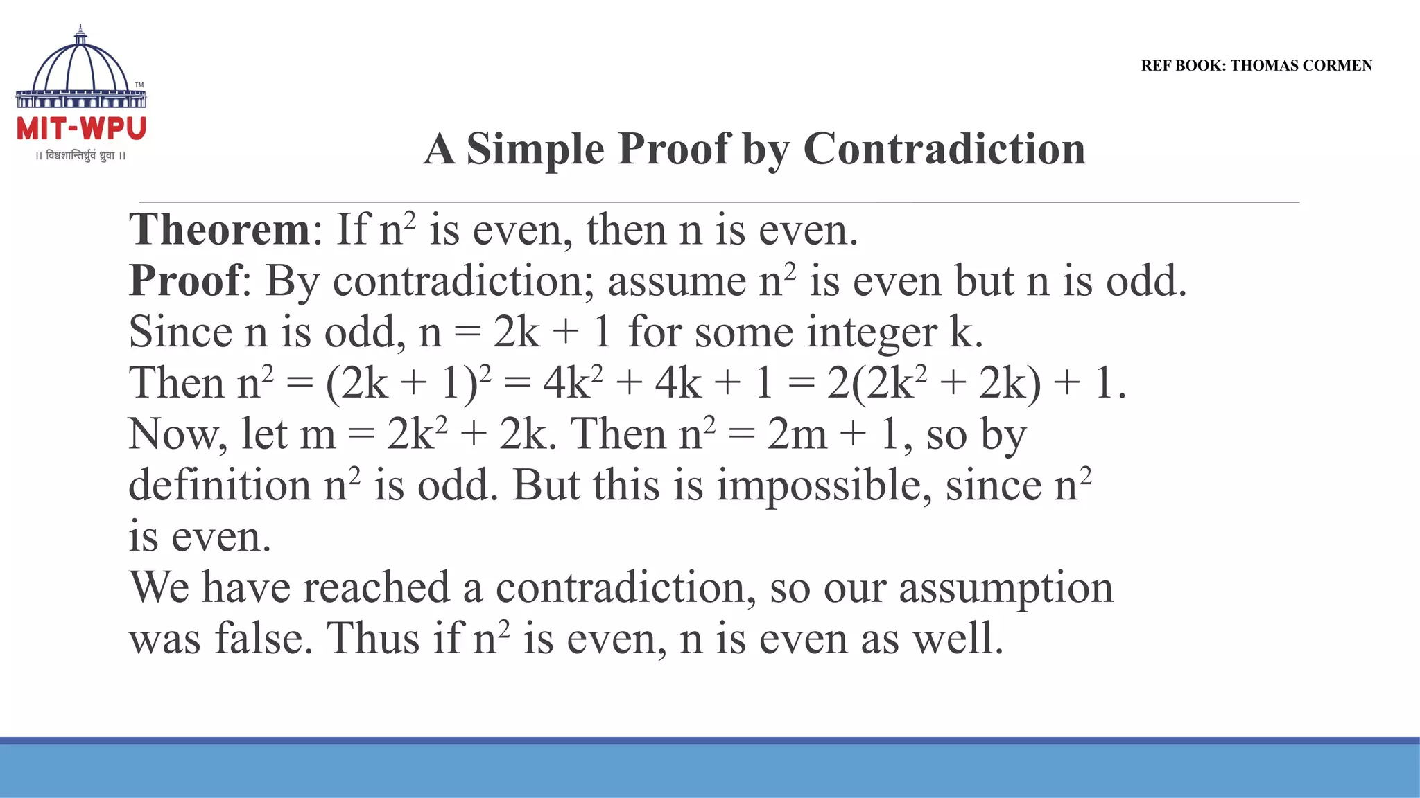 A Simple Proof by Contradiction
REF BOOK: THOMAS CORMEN
Theorem: If n2
is even, then n is even.
Proof: By contradiction; assume n2
is even but n is odd.
Since n is odd, n = 2k + 1 for some integer k.
Then n2
= (2k + 1)2
= 4k2
+ 4k + 1 = 2(2k2
+ 2k) + 1.
Now, let m = 2k2
+ 2k. Then n2
= 2m + 1, so by
definition n2
is odd. But this is impossible, since n2
is even.
We have reached a contradiction, so our assumption
was false. Thus if n2
is even, n is even as well.
 
