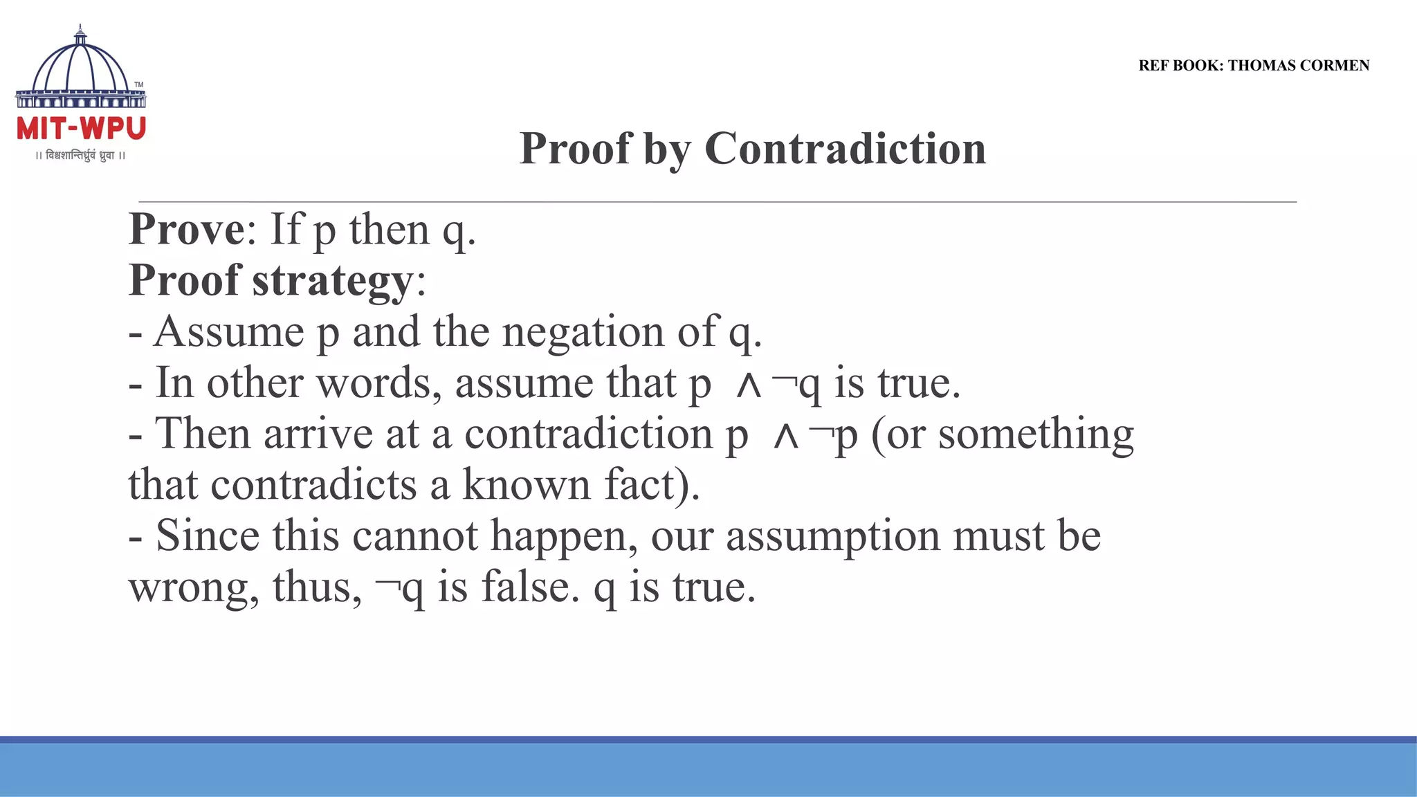 Proof by Contradiction
Prove: If p then q.
Proof strategy:
- Assume p and the negation of q.
- In other words, assume that p ¬q is true.
∧
- Then arrive at a contradiction p ¬p (or something
∧
that contradicts a known fact).
- Since this cannot happen, our assumption must be
wrong, thus, ¬q is false. q is true.
REF BOOK: THOMAS CORMEN
 