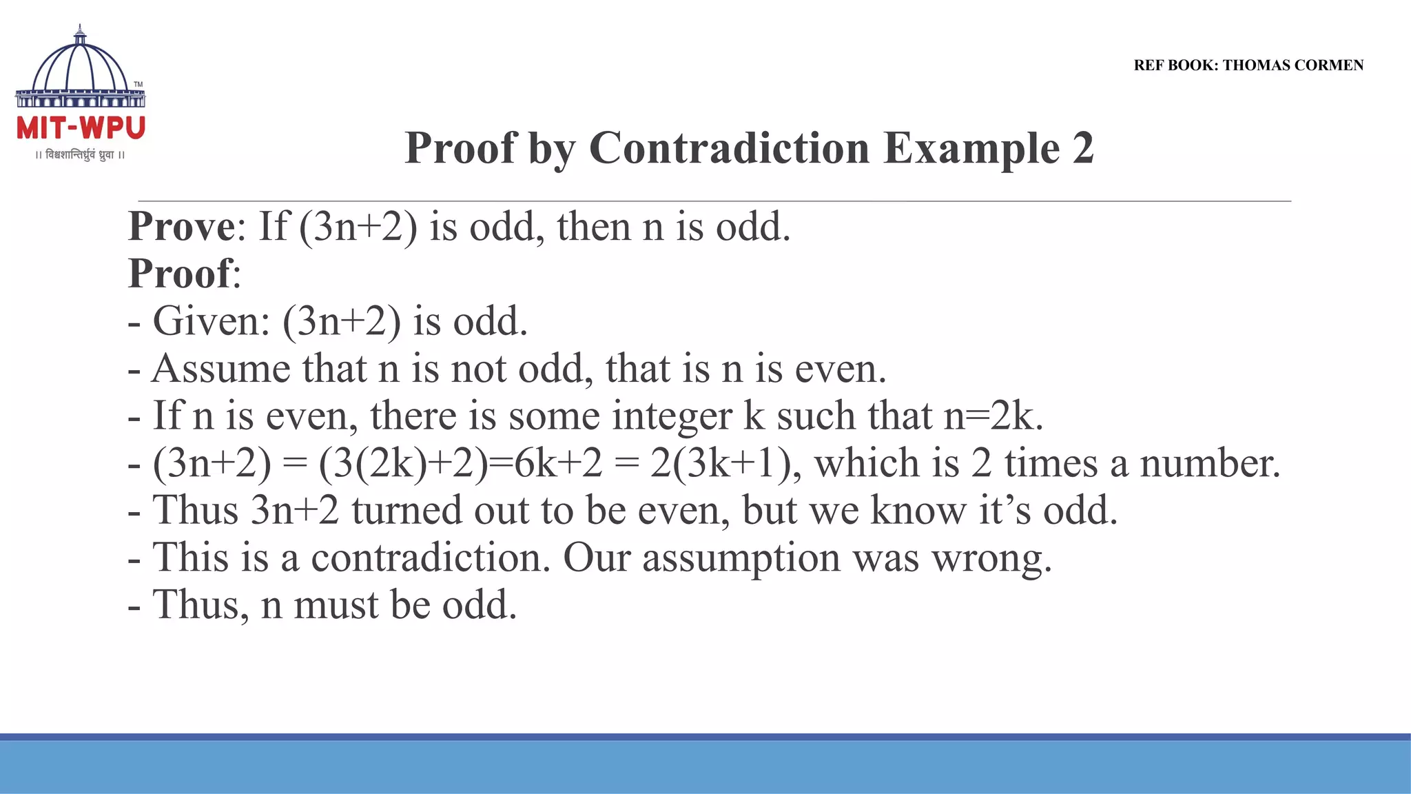 Proof by Contradiction Example 2
Prove: If (3n+2) is odd, then n is odd.
Proof:
- Given: (3n+2) is odd.
- Assume that n is not odd, that is n is even.
- If n is even, there is some integer k such that n=2k.
- (3n+2) = (3(2k)+2)=6k+2 = 2(3k+1), which is 2 times a number.
- Thus 3n+2 turned out to be even, but we know it’s odd.
- This is a contradiction. Our assumption was wrong.
- Thus, n must be odd.
REF BOOK: THOMAS CORMEN
 