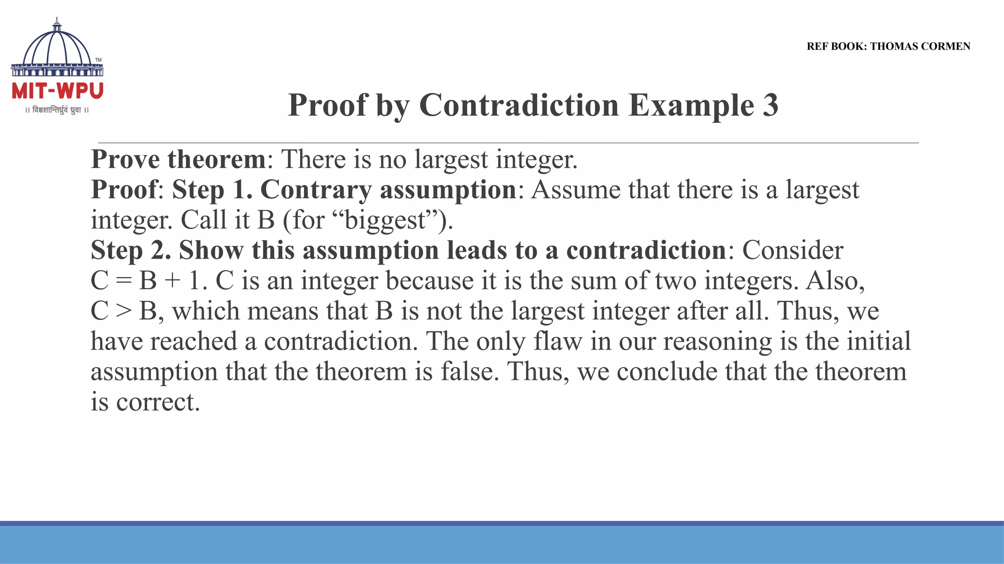 Proof by Contradiction Example 3
Prove theorem: There is no largest integer.
Proof: Step 1. Contrary assumption: Assume that there is a largest
integer. Call it B (for “biggest”).
Step 2. Show this assumption leads to a contradiction: Consider
C = B + 1. C is an integer because it is the sum of two integers. Also,
C > B, which means that B is not the largest integer after all. Thus, we
have reached a contradiction. The only flaw in our reasoning is the initial
assumption that the theorem is false. Thus, we conclude that the theorem
is correct.
REF BOOK: THOMAS CORMEN
 