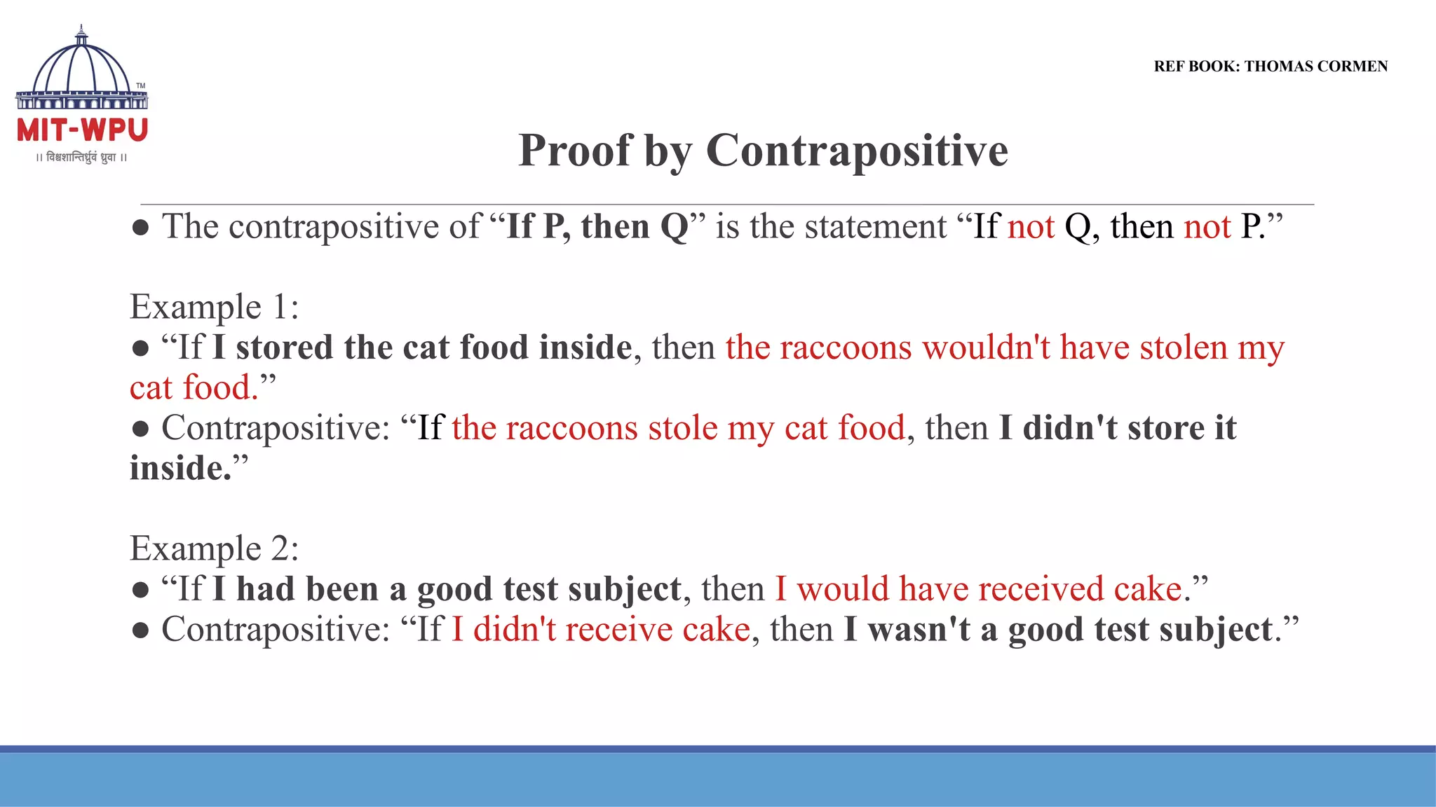 Proof by Contrapositive
● The contrapositive of “If P, then Q” is the statement “If not Q, then not P.”
Example 1:
● “If I stored the cat food inside, then the raccoons wouldn't have stolen my
cat food.”
● Contrapositive: “If the raccoons stole my cat food, then I didn't store it
inside.”
Example 2:
● “If I had been a good test subject, then I would have received cake.”
● Contrapositive: “If I didn't receive cake, then I wasn't a good test subject.”
REF BOOK: THOMAS CORMEN
 