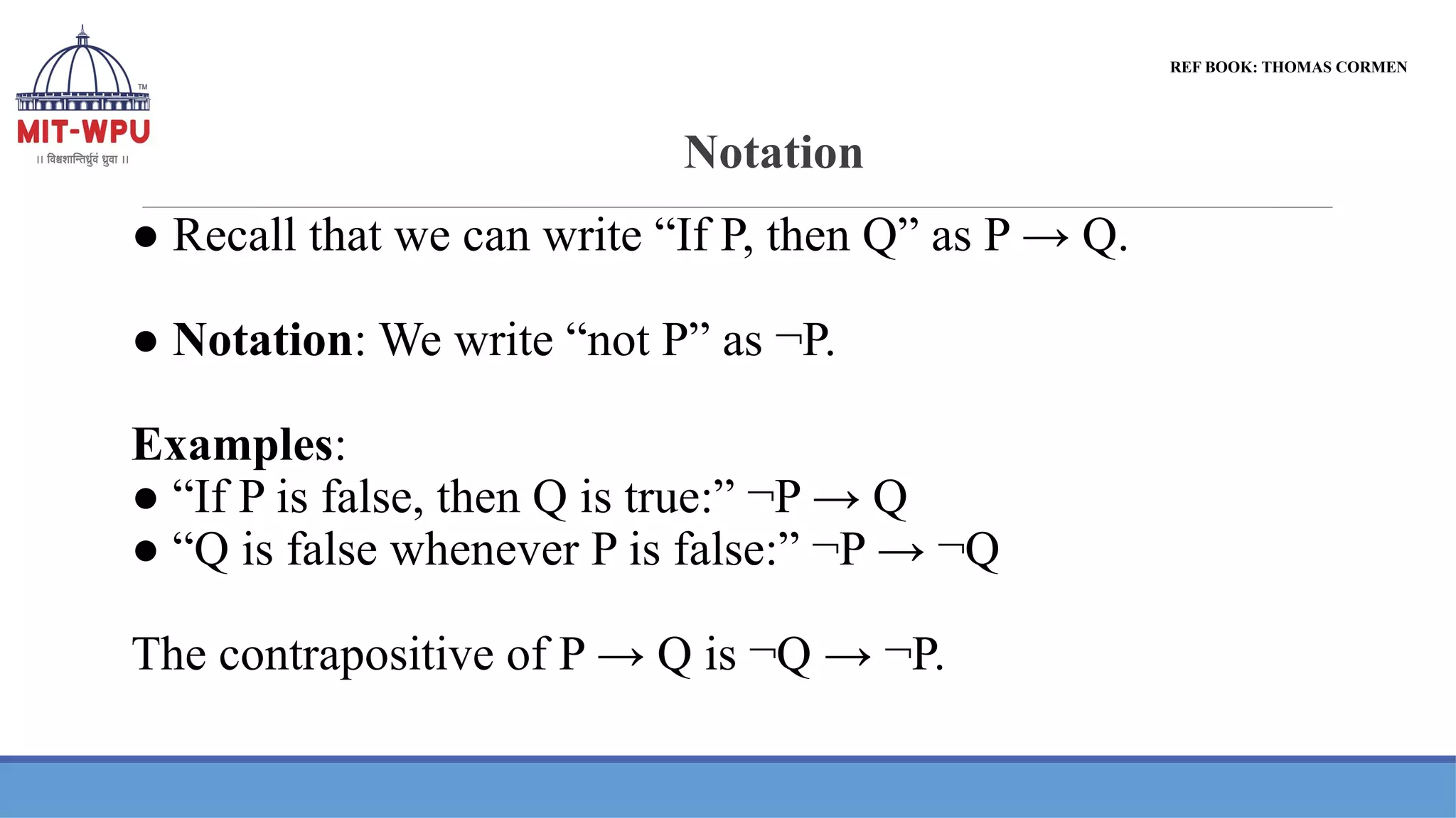 Notation
● Recall that we can write “If P, then Q” as P → Q.
● Notation: We write “not P” as ¬P.
Examples:
● “If P is false, then Q is true:” ¬P → Q
● “Q is false whenever P is false:” ¬P → ¬Q
The contrapositive of P → Q is ¬Q → ¬P.
REF BOOK: THOMAS CORMEN
 