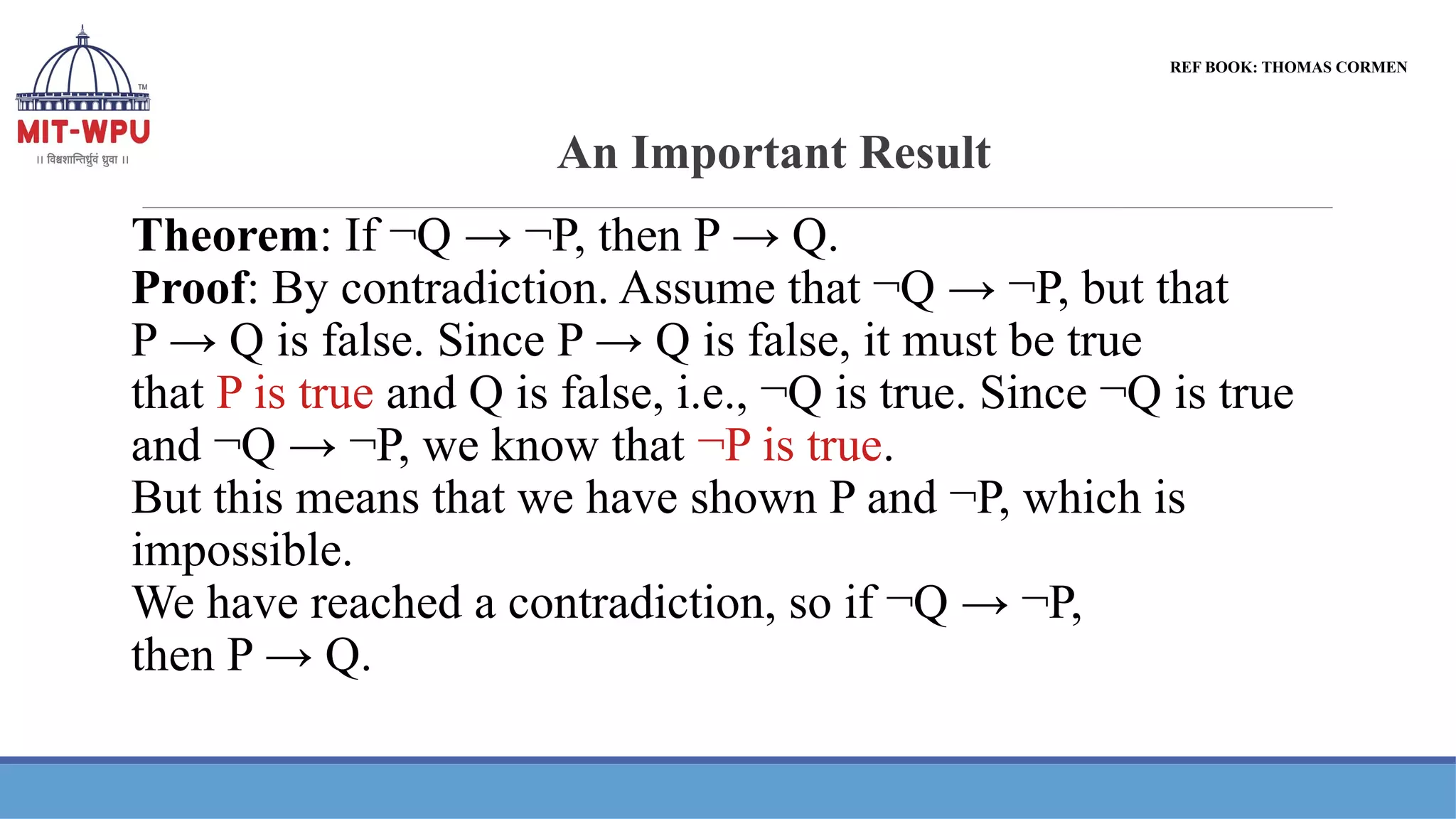 An Important Result
Theorem: If ¬Q → ¬P, then P → Q.
Proof: By contradiction. Assume that ¬Q → ¬P, but that
P → Q is false. Since P → Q is false, it must be true
that P is true and Q is false, i.e., ¬Q is true. Since ¬Q is true
and ¬Q → ¬P, we know that ¬P is true.
But this means that we have shown P and ¬P, which is
impossible.
We have reached a contradiction, so if ¬Q → ¬P,
then P → Q.
REF BOOK: THOMAS CORMEN
 