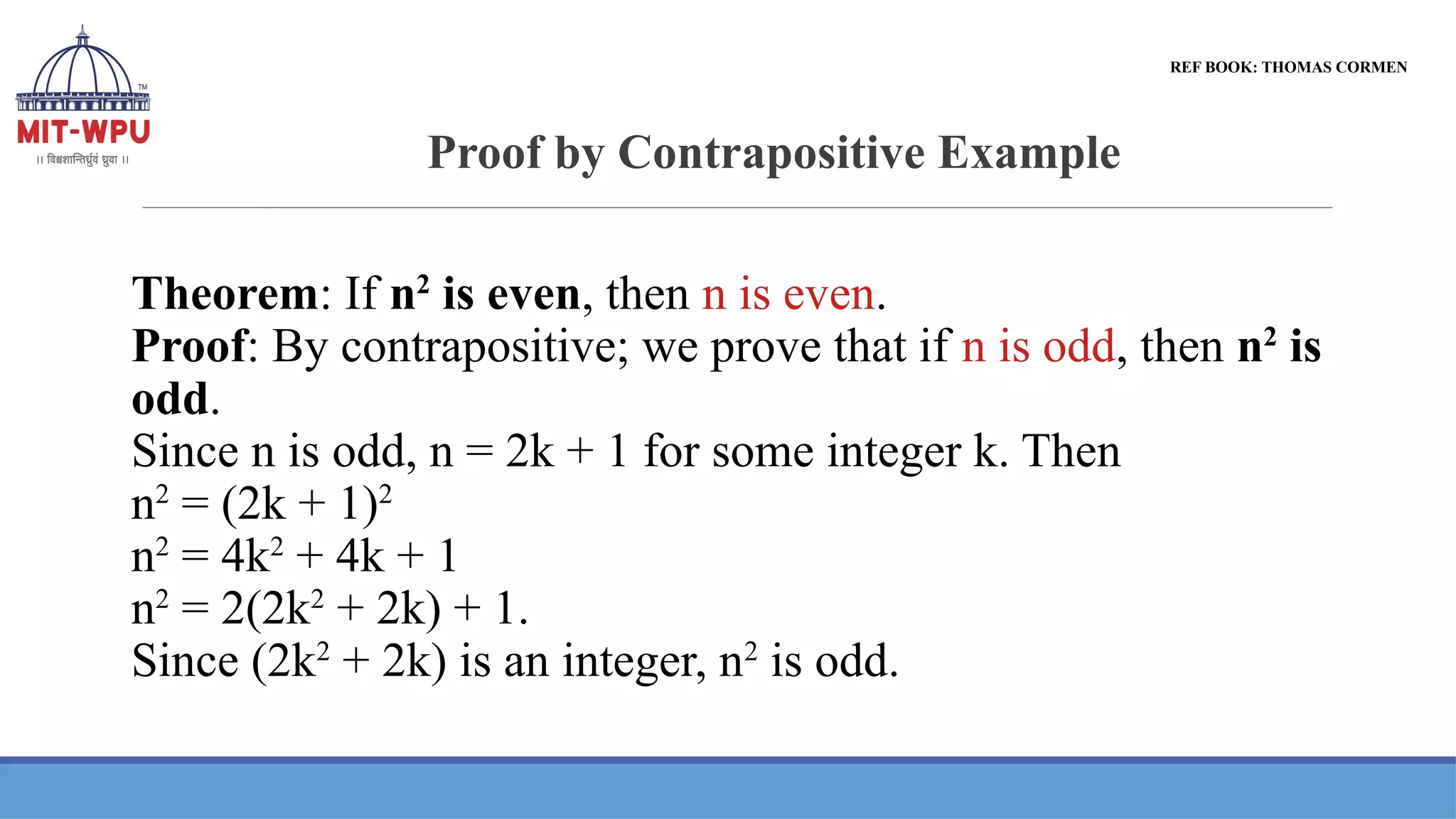 Proof by Contrapositive Example
Theorem: If n2
is even, then n is even.
Proof: By contrapositive; we prove that if n is odd, then n2
is
odd.
Since n is odd, n = 2k + 1 for some integer k. Then
n2
= (2k + 1)2
n2
= 4k2
+ 4k + 1
n2
= 2(2k2
+ 2k) + 1.
Since (2k2
+ 2k) is an integer, n2
is odd.
REF BOOK: THOMAS CORMEN
 