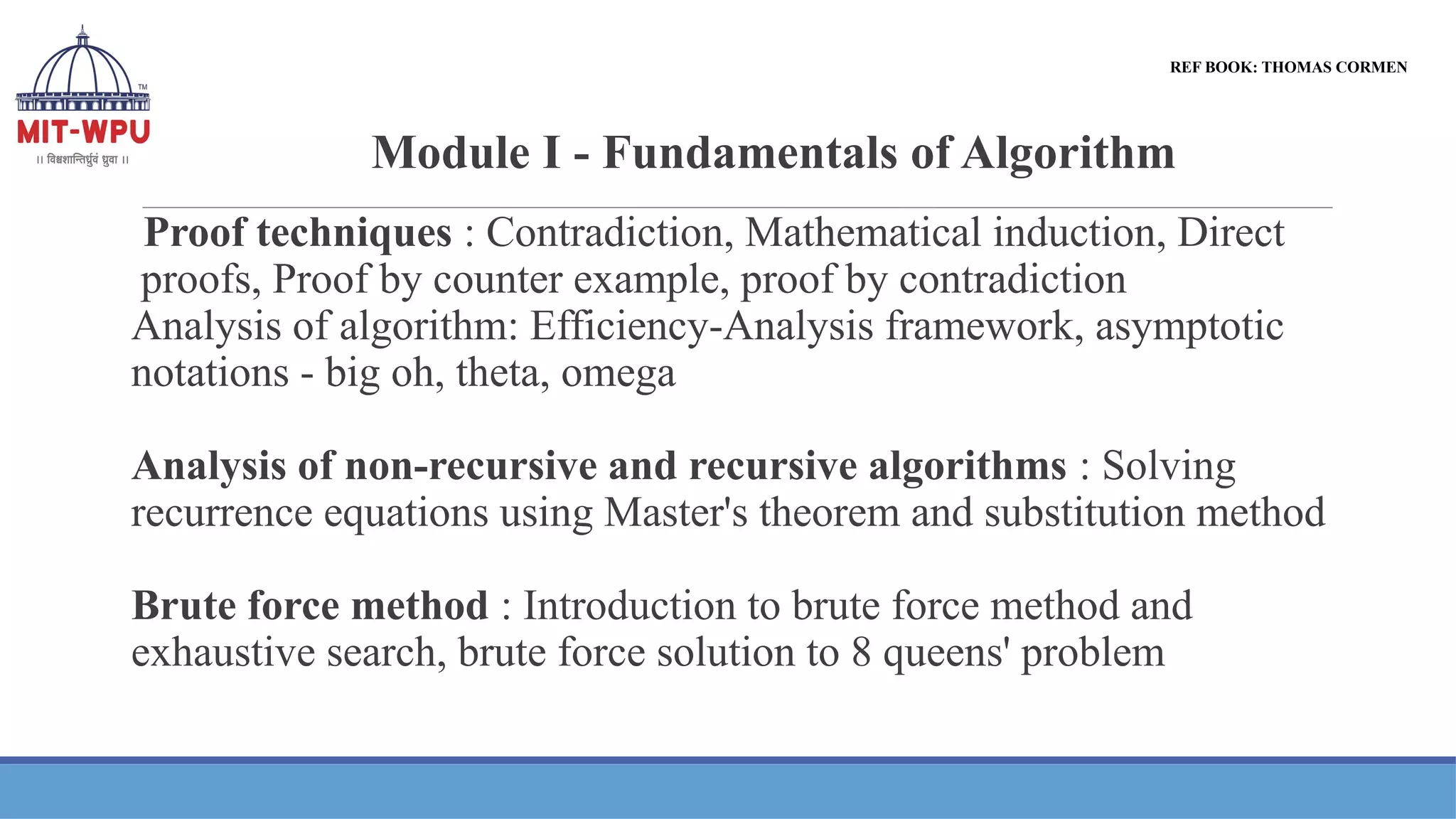 Module I - Fundamentals of Algorithm
Proof techniques : Contradiction, Mathematical induction, Direct
proofs, Proof by counter example, proof by contradiction
Analysis of algorithm: Efficiency-Analysis framework, asymptotic
notations - big oh, theta, omega
Analysis of non-recursive and recursive algorithms : Solving
recurrence equations using Master's theorem and substitution method
Brute force method : Introduction to brute force method and
exhaustive search, brute force solution to 8 queens' problem
REF BOOK: THOMAS CORMEN
 