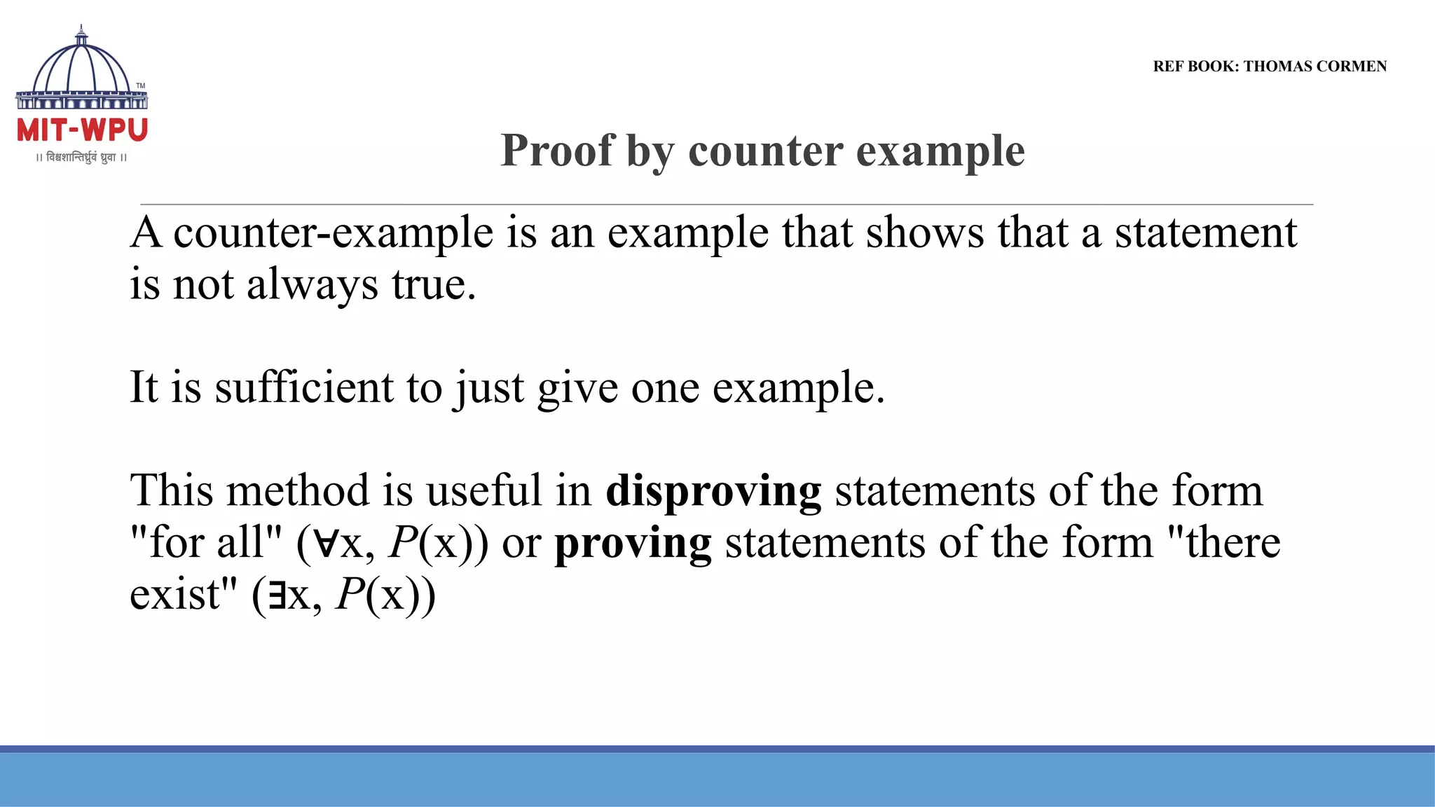 Proof by counter example
A counter-example is an example that shows that a statement
is not always true.
It is sufficient to just give one example.
This method is useful in disproving statements of the form
"for all" ( x,
∀ P(x)) or proving statements of the form "there
exist" ( x,
∃ P(x))
REF BOOK: THOMAS CORMEN
 