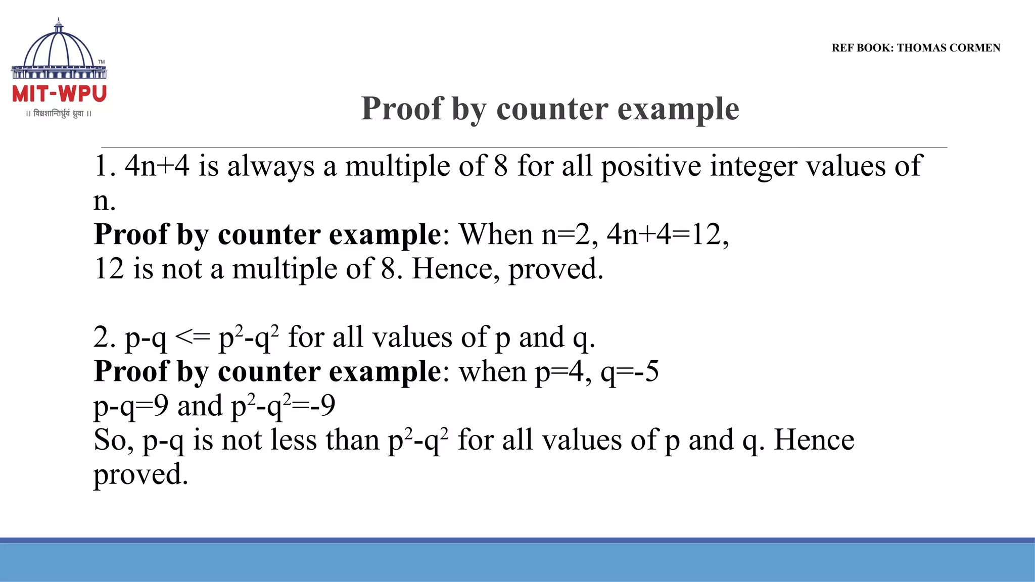 Proof by counter example
1. 4n+4 is always a multiple of 8 for all positive integer values of
n.
Proof by counter example: When n=2, 4n+4=12,
12 is not a multiple of 8. Hence, proved.
2. p-q <= p2
-q2
for all values of p and q.
Proof by counter example: when p=4, q=-5
p-q=9 and p2
-q2
=-9
So, p-q is not less than p2
-q2
for all values of p and q. Hence
proved.
REF BOOK: THOMAS CORMEN
 
