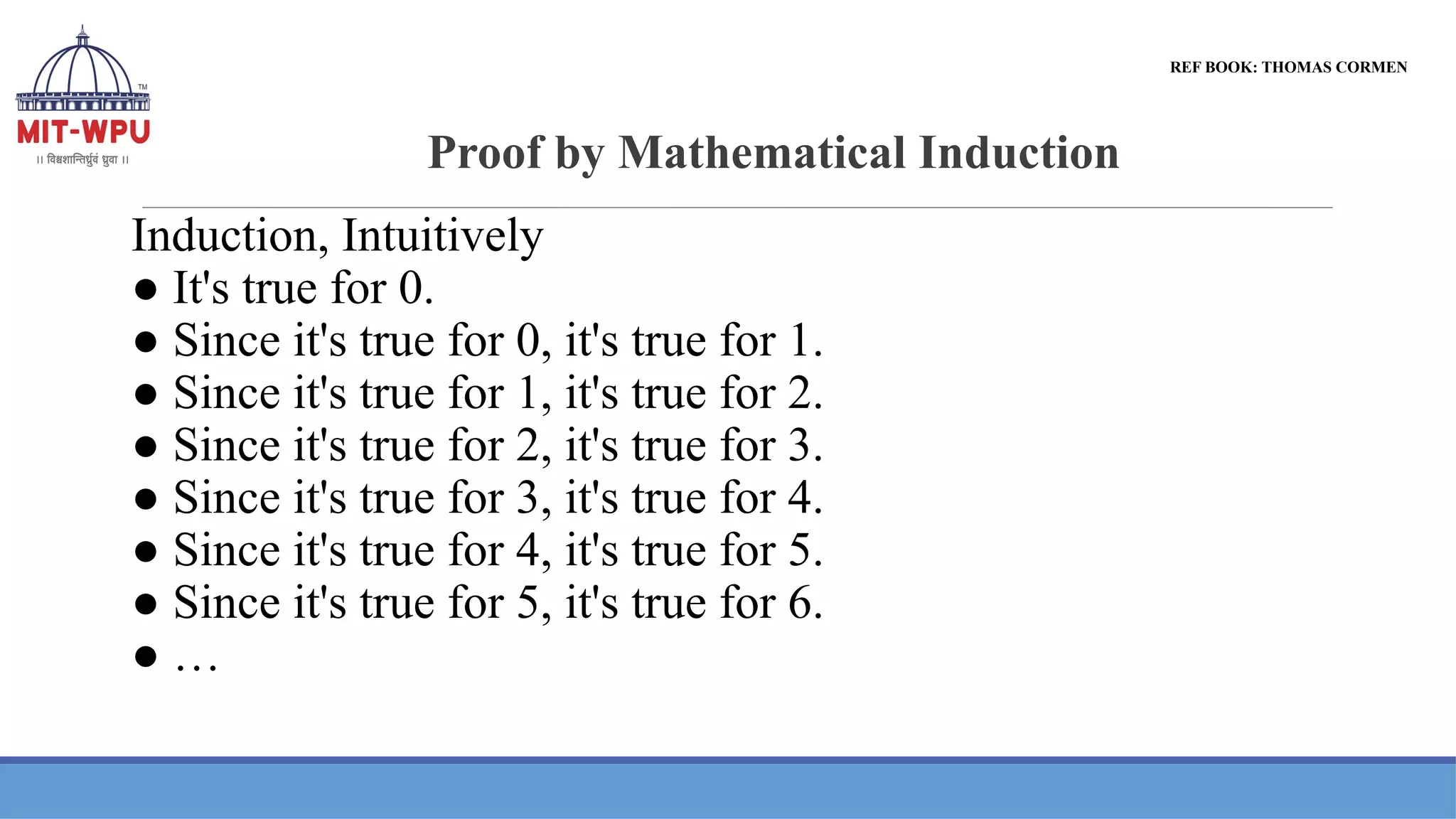 Proof by Mathematical Induction
Induction, Intuitively
● It's true for 0.
● Since it's true for 0, it's true for 1.
● Since it's true for 1, it's true for 2.
● Since it's true for 2, it's true for 3.
● Since it's true for 3, it's true for 4.
● Since it's true for 4, it's true for 5.
● Since it's true for 5, it's true for 6.
● …
REF BOOK: THOMAS CORMEN
 