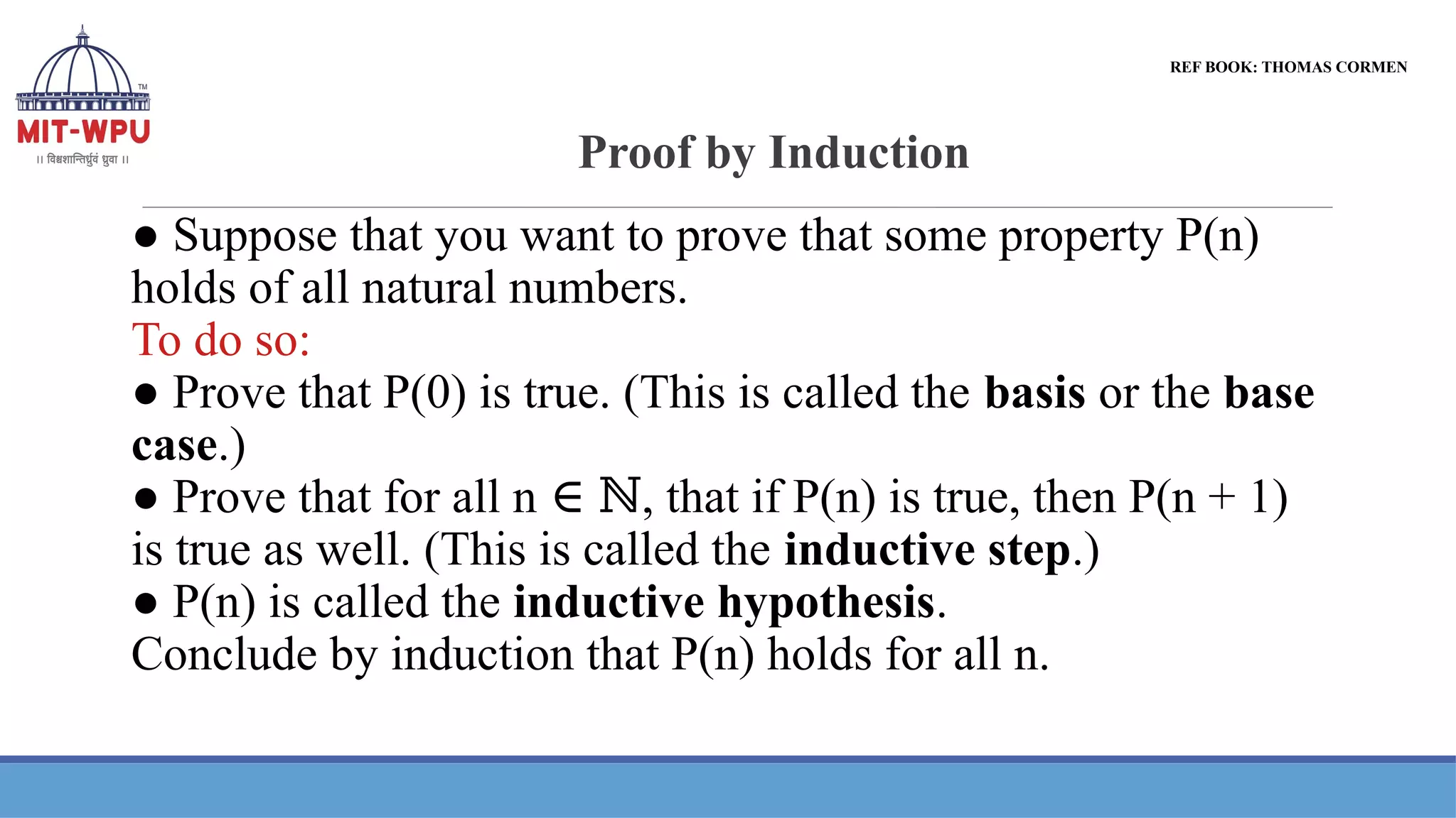 Proof by Induction
● Suppose that you want to prove that some property P(n)
holds of all natural numbers.
To do so:
● Prove that P(0) is true. (This is called the basis or the base
case.)
● Prove that for all n , that if P(n) is true, then P(n + 1)
∈ ℕ
is true as well. (This is called the inductive step.)
● P(n) is called the inductive hypothesis.
Conclude by induction that P(n) holds for all n.
REF BOOK: THOMAS CORMEN
 