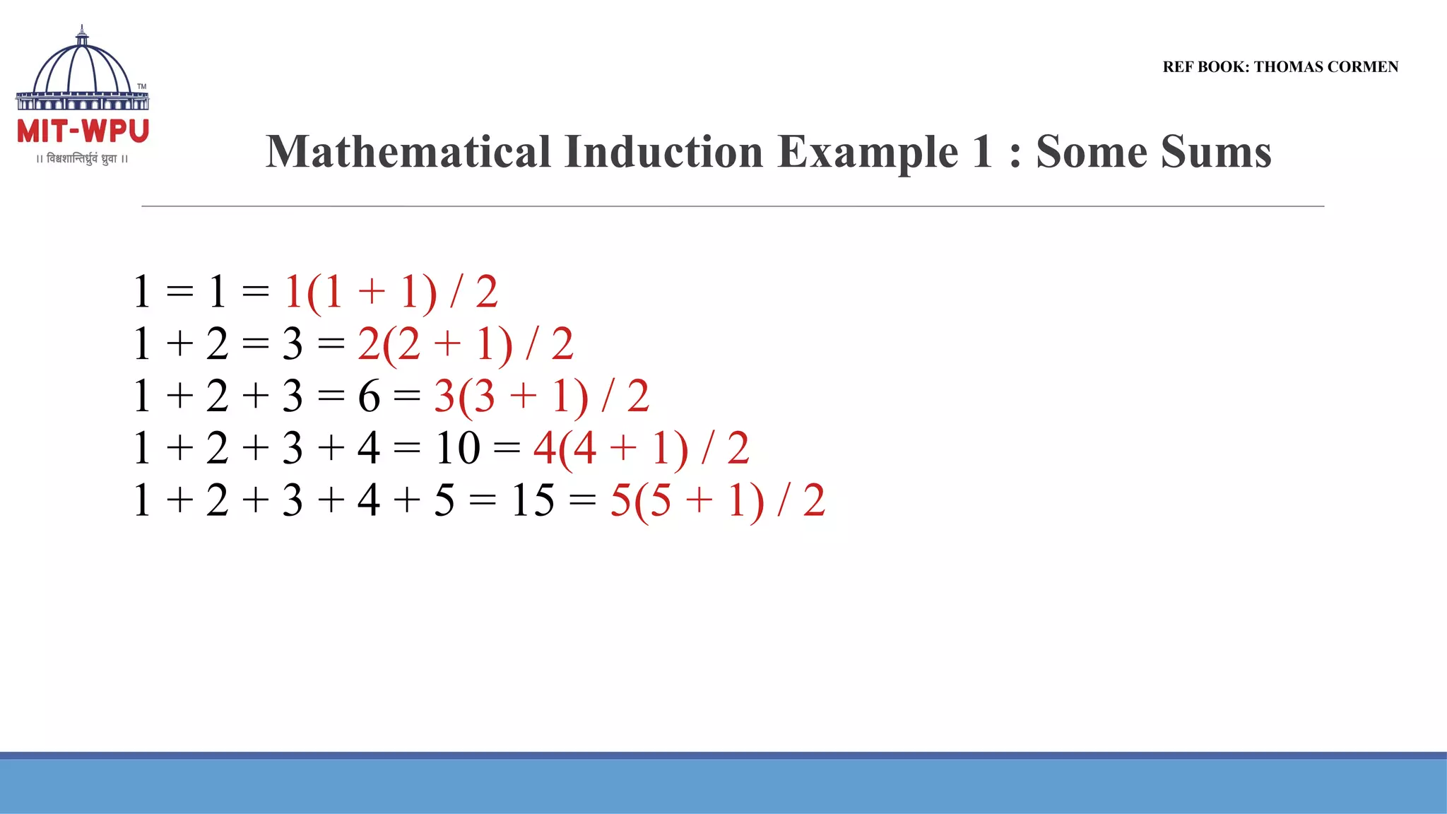 Mathematical Induction Example 1 : Some Sums
1 = 1 = 1(1 + 1) / 2
1 + 2 = 3 = 2(2 + 1) / 2
1 + 2 + 3 = 6 = 3(3 + 1) / 2
1 + 2 + 3 + 4 = 10 = 4(4 + 1) / 2
1 + 2 + 3 + 4 + 5 = 15 = 5(5 + 1) / 2
REF BOOK: THOMAS CORMEN
 