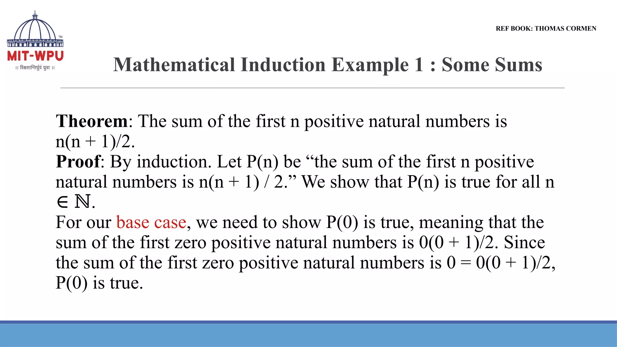 Mathematical Induction Example 1 : Some Sums
Theorem: The sum of the first n positive natural numbers is
n(n + 1)/2.
Proof: By induction. Let P(n) be “the sum of the first n positive
natural numbers is n(n + 1) / 2.” We show that P(n) is true for all n
.
∈ ℕ
For our base case, we need to show P(0) is true, meaning that the
sum of the first zero positive natural numbers is 0(0 + 1)/2. Since
the sum of the first zero positive natural numbers is 0 = 0(0 + 1)/2,
P(0) is true.
REF BOOK: THOMAS CORMEN
 