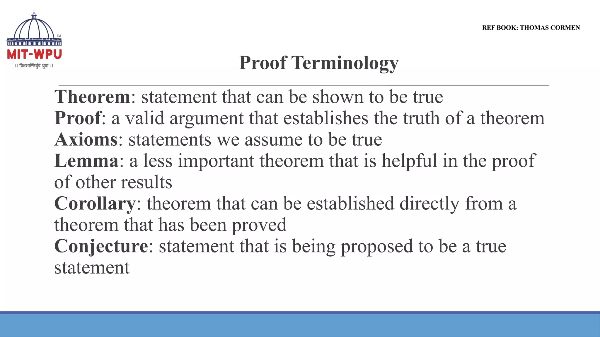 Proof Terminology
Theorem: statement that can be shown to be true
Proof: a valid argument that establishes the truth of a theorem
Axioms: statements we assume to be true
Lemma: a less important theorem that is helpful in the proof
of other results
Corollary: theorem that can be established directly from a
theorem that has been proved
Conjecture: statement that is being proposed to be a true
statement
REF BOOK: THOMAS CORMEN
 