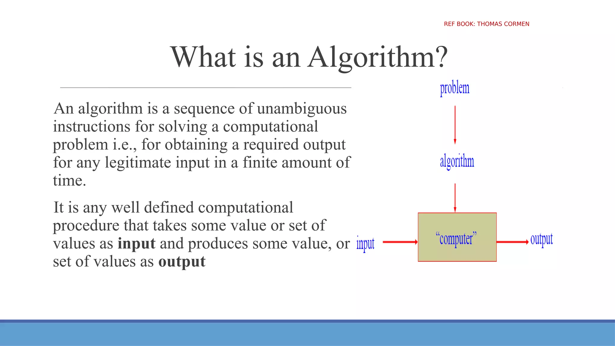 What is an Algorithm?
An algorithm is a sequence of unambiguous
instructions for solving a computational
problem i.e., for obtaining a required output
for any legitimate input in a finite amount of
time.
It is any well defined computational
procedure that takes some value or set of
values as input and produces some value, or
set of values as output
REF BOOK: THOMAS CORMEN
 