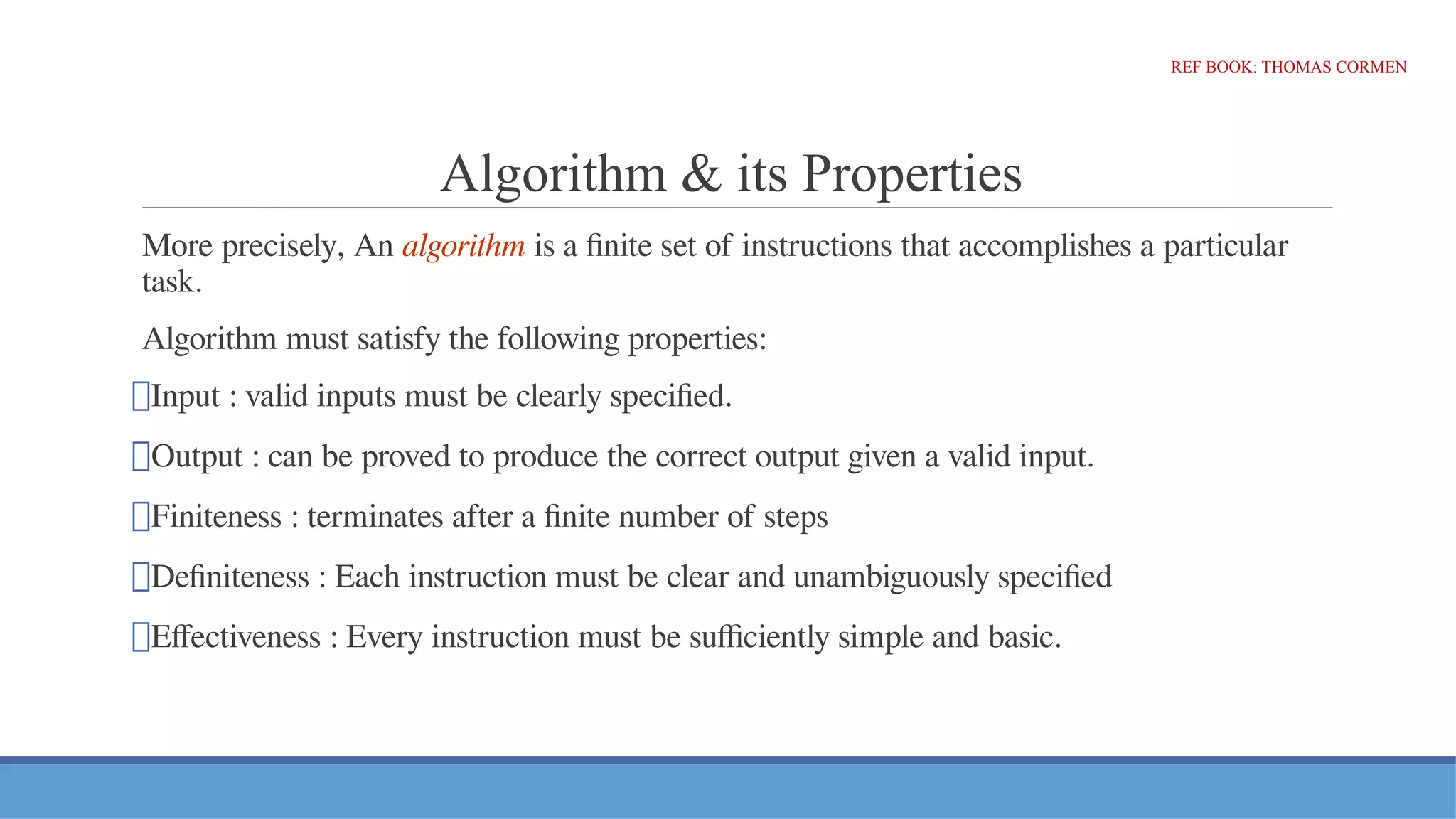 Algorithm & its Properties
More precisely, An algorithm is a finite set of instructions that accomplishes a particular
task.
Algorithm must satisfy the following properties:
⮚Input : valid inputs must be clearly specified.
⮚Output : can be proved to produce the correct output given a valid input.
⮚Finiteness : terminates after a finite number of steps
⮚Definiteness : Each instruction must be clear and unambiguously specified
⮚Effectiveness : Every instruction must be sufficiently simple and basic.
REF BOOK: THOMAS CORMEN
 