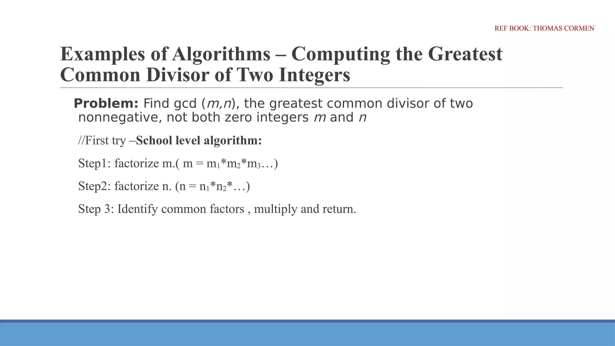 Examples of Algorithms – Computing the Greatest
Common Divisor of Two Integers
Problem: Find gcd (m,n), the greatest common divisor of two
nonnegative, not both zero integers m and n
//First try –School level algorithm:
Step1: factorize m.( m = m1*m2*m3…)
Step2: factorize n. (n = n1*n2*…)
Step 3: Identify common factors , multiply and return.
REF BOOK: THOMAS CORMEN
 