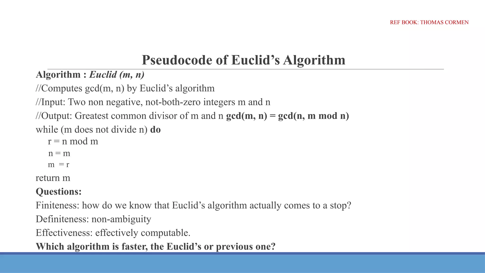 Pseudocode of Euclid’s Algorithm
Algorithm : Euclid (m, n)
//Computes gcd(m, n) by Euclid’s algorithm
//Input: Two non negative, not-both-zero integers m and n
//Output: Greatest common divisor of m and n gcd(m, n) = gcd(n, m mod n)
while (m does not divide n) do
r = n mod m
n = m
m = r
return m
Questions:
Finiteness: how do we know that Euclid’s algorithm actually comes to a stop?
Definiteness: non-ambiguity
Effectiveness: effectively computable.
Which algorithm is faster, the Euclid’s or previous one?
REF BOOK: THOMAS CORMEN
 