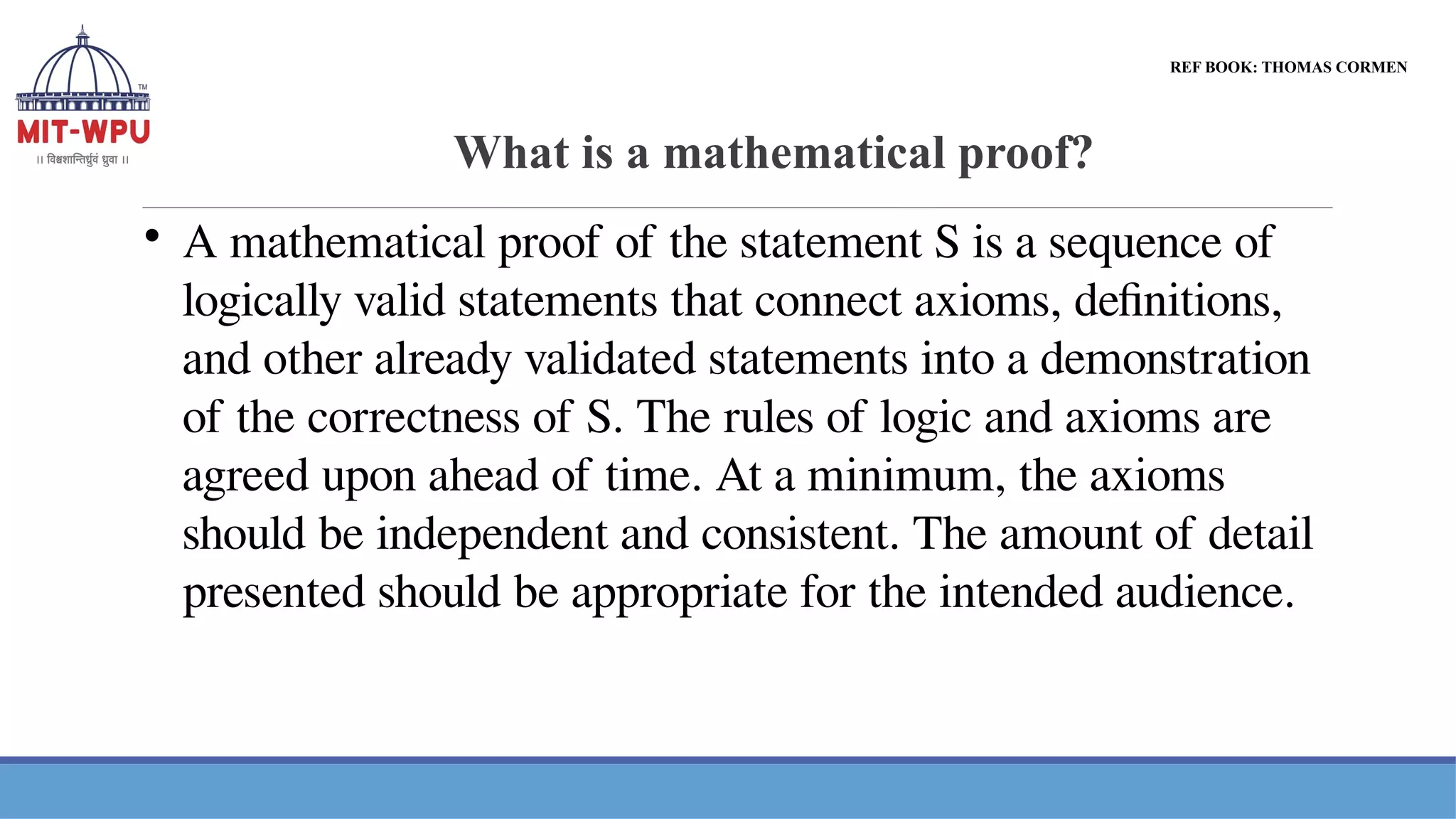 What is a mathematical proof?

A mathematical proof of the statement S is a sequence of
logically valid statements that connect axioms, definitions,
and other already validated statements into a demonstration
of the correctness of S. The rules of logic and axioms are
agreed upon ahead of time. At a minimum, the axioms
should be independent and consistent. The amount of detail
presented should be appropriate for the intended audience.
REF BOOK: THOMAS CORMEN
 