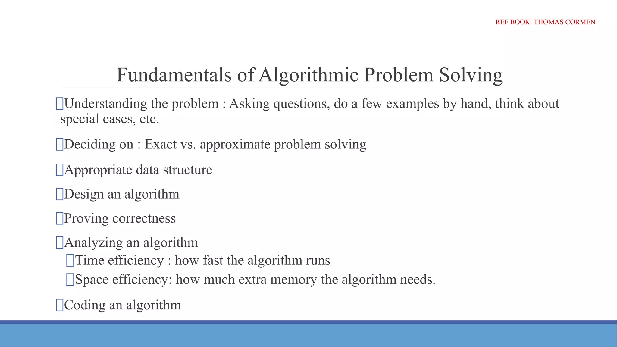 Fundamentals of Algorithmic Problem Solving
⮚Understanding the problem : Asking questions, do a few examples by hand, think about
special cases, etc.
⮚Deciding on : Exact vs. approximate problem solving
⮚Appropriate data structure
⮚Design an algorithm
⮚Proving correctness
⮚Analyzing an algorithm
⮚Time efficiency : how fast the algorithm runs
⮚Space efficiency: how much extra memory the algorithm needs.
⮚Coding an algorithm
REF BOOK: THOMAS CORMEN
 