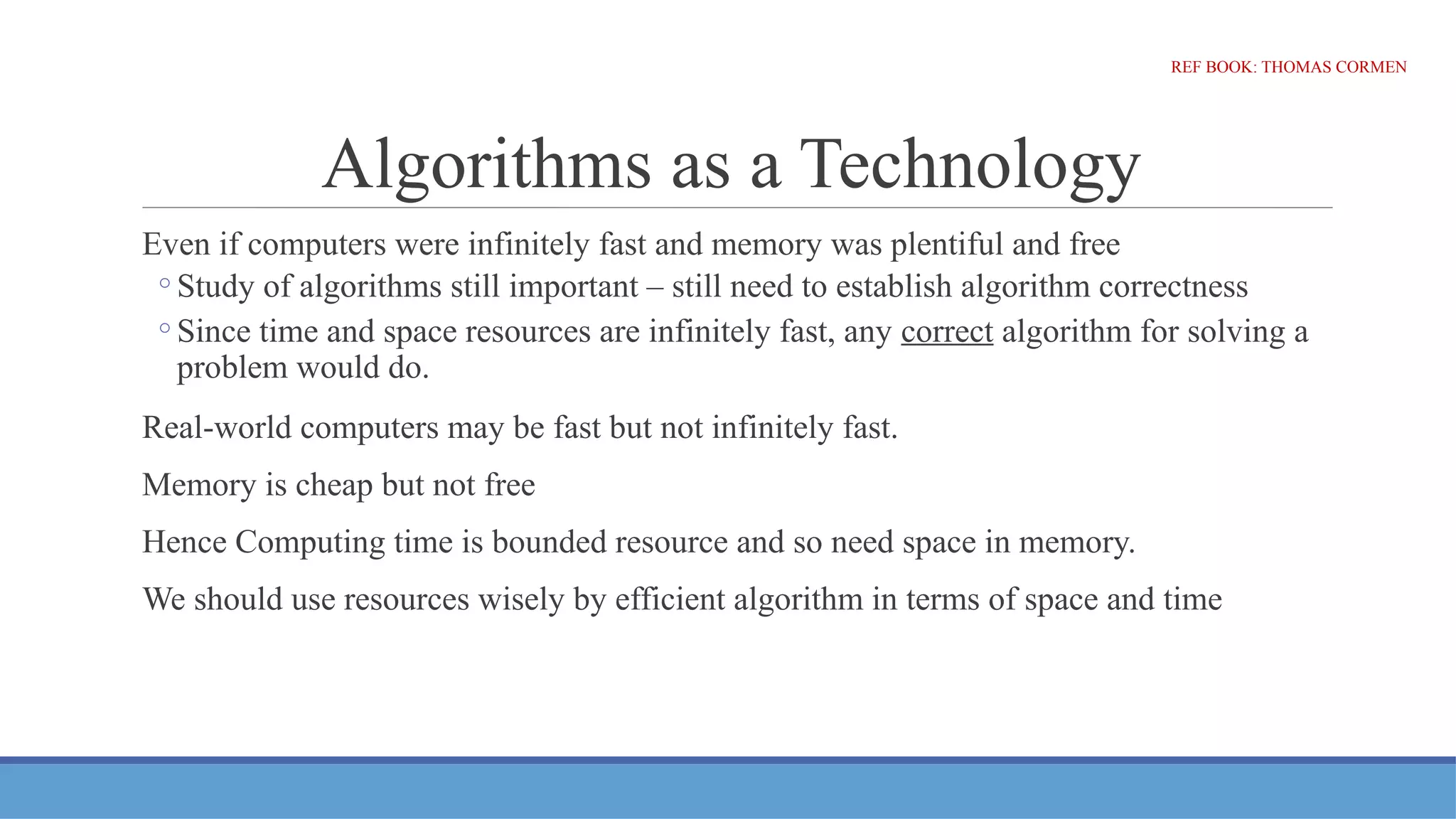 Algorithms as a Technology
Even if computers were infinitely fast and memory was plentiful and free
◦Study of algorithms still important – still need to establish algorithm correctness
◦Since time and space resources are infinitely fast, any correct algorithm for solving a
problem would do.
Real-world computers may be fast but not infinitely fast.
Memory is cheap but not free
Hence Computing time is bounded resource and so need space in memory.
We should use resources wisely by efficient algorithm in terms of space and time
REF BOOK: THOMAS CORMEN
 
