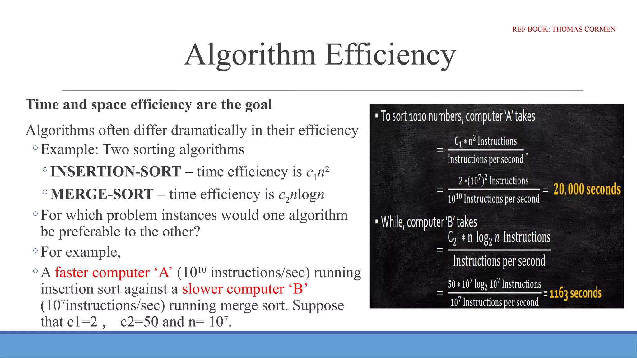 Algorithm Efficiency
Time and space efficiency are the goal
Algorithms often differ dramatically in their efficiency
◦Example: Two sorting algorithms
◦INSERTION-SORT – time efficiency is c1n2
◦MERGE-SORT – time efficiency is c2nlogn
◦For which problem instances would one algorithm
be preferable to the other?
◦For example,
◦A faster computer ‘A’ (1010
instructions/sec) running
insertion sort against a slower computer ‘B’
(107
instructions/sec) running merge sort. Suppose
that c1=2 ， c2=50 and n= 107
.
REF BOOK: THOMAS CORMEN
 