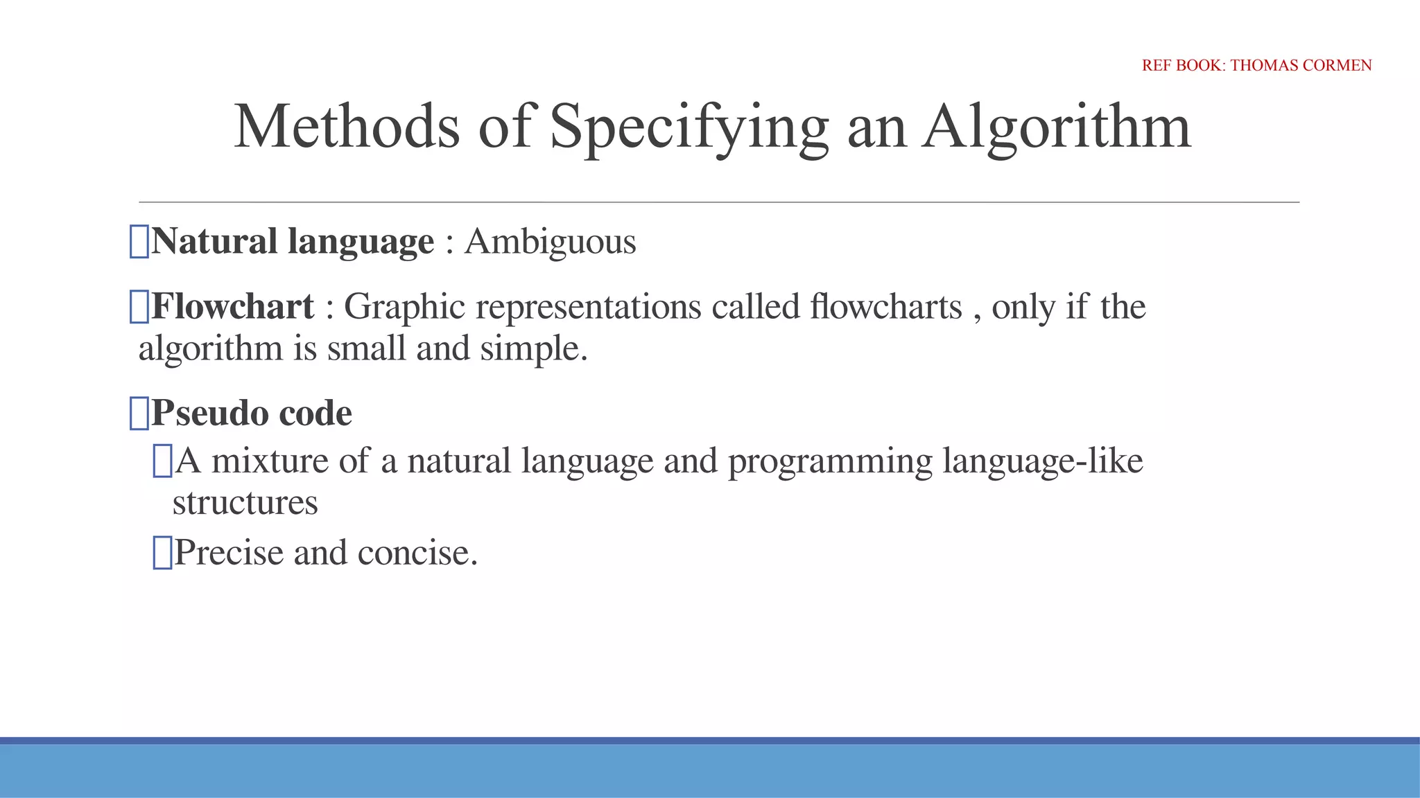 Methods of Specifying an Algorithm
⮚Natural language : Ambiguous
⮚Flowchart : Graphic representations called flowcharts , only if the
algorithm is small and simple.
⮚Pseudo code
⮚A mixture of a natural language and programming language-like
structures
⮚Precise and concise.
REF BOOK: THOMAS CORMEN
 