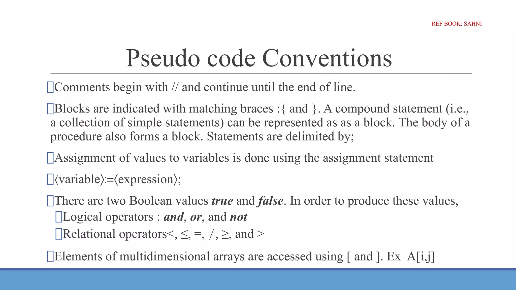 Pseudo code Conventions
⮚Comments begin with // and continue until the end of line.
⮚Blocks are indicated with matching braces :{ and }. A compound statement (i.e.,
a collection of simple statements) can be represented as as a block. The body of a
procedure also forms a block. Statements are delimited by;
⮚Assignment of values to variables is done using the assignment statement
⮚〈variable expression ;
〉≔〈 〉
⮚There are two Boolean values true and false. In order to produce these values,
⮚Logical operators : and, or, and not
⮚Relational operators<, ≤, =, ≠, ≥, and >
⮚Elements of multidimensional arrays are accessed using [ and ]. Ex A[i,j]
REF BOOK: SAHNI
 