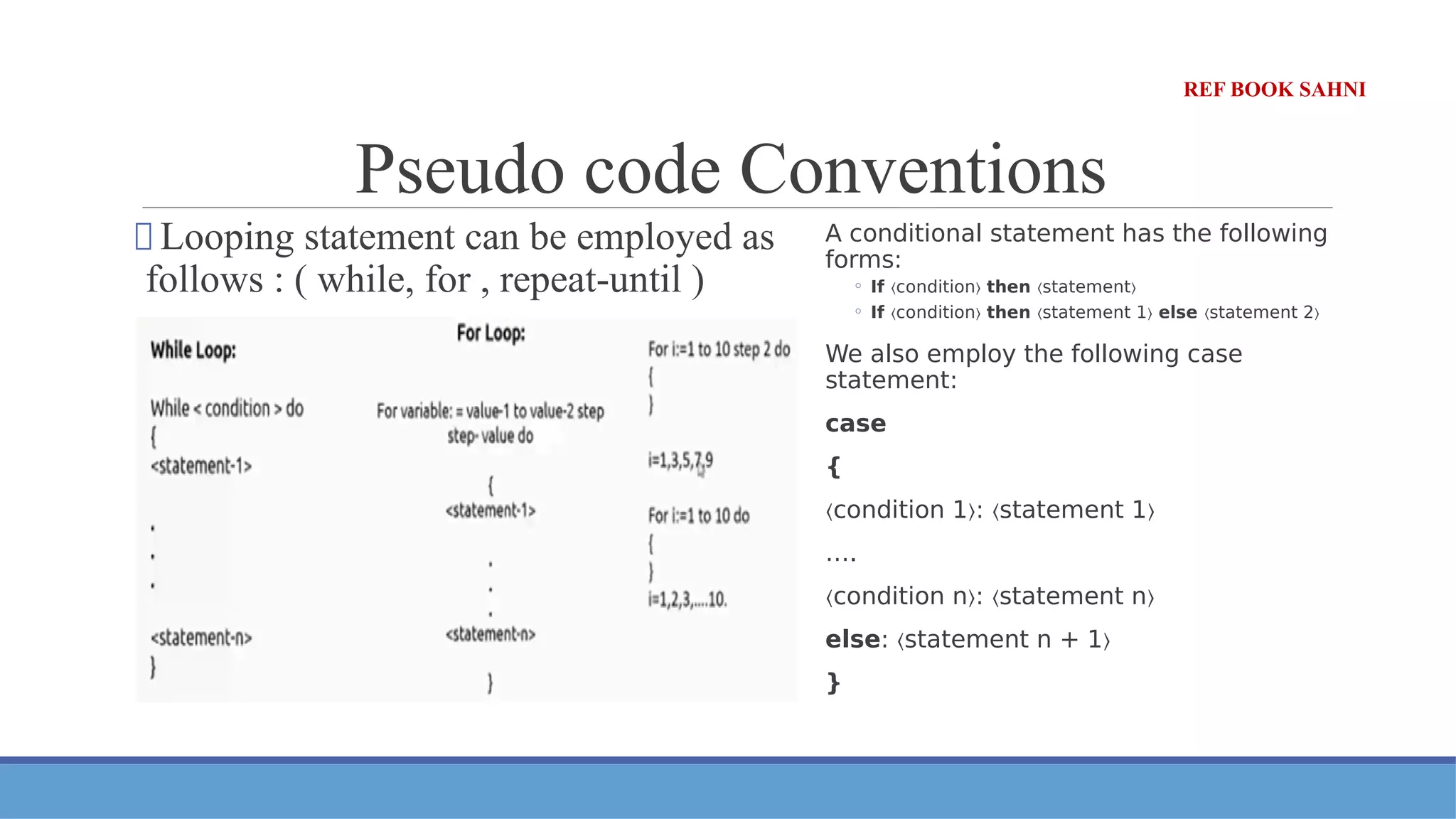 Pseudo code Conventions
⮚ Looping statement can be employed as
follows : ( while, for , repeat-until )
A conditional statement has the following
forms:
◦ If condition
〈 〉 then statement
〈 〉
◦ If condition
〈 〉 then statement 1
〈 〉 else statement 2
〈 〉
We also employ the following case
statement:
case
{
〈condition 1 : statement 1
〉 〈 〉
….
〈condition n : statement n
〉 〈 〉
else: statement n + 1
〈 〉
}
REF BOOK SAHNI
 