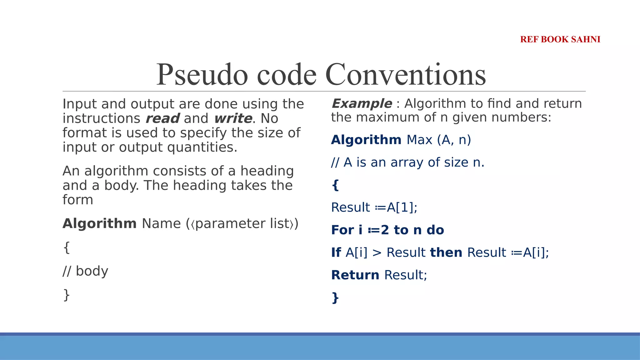 Pseudo code Conventions
Input and output are done using the
instructions read and write. No
format is used to specify the size of
input or output quantities.
An algorithm consists of a heading
and a body. The heading takes the
form
Algorithm Name ( parameter list )
〈 〉
{
// body
}
Example : Algorithm to find and return
the maximum of n given numbers:
Algorithm Max (A, n)
// A is an array of size n.
{
Result ≔A[1];
For i ≔2 to n do
If A[i] > Result then Result ≔A[i];
Return Result;
}
REF BOOK SAHNI
 