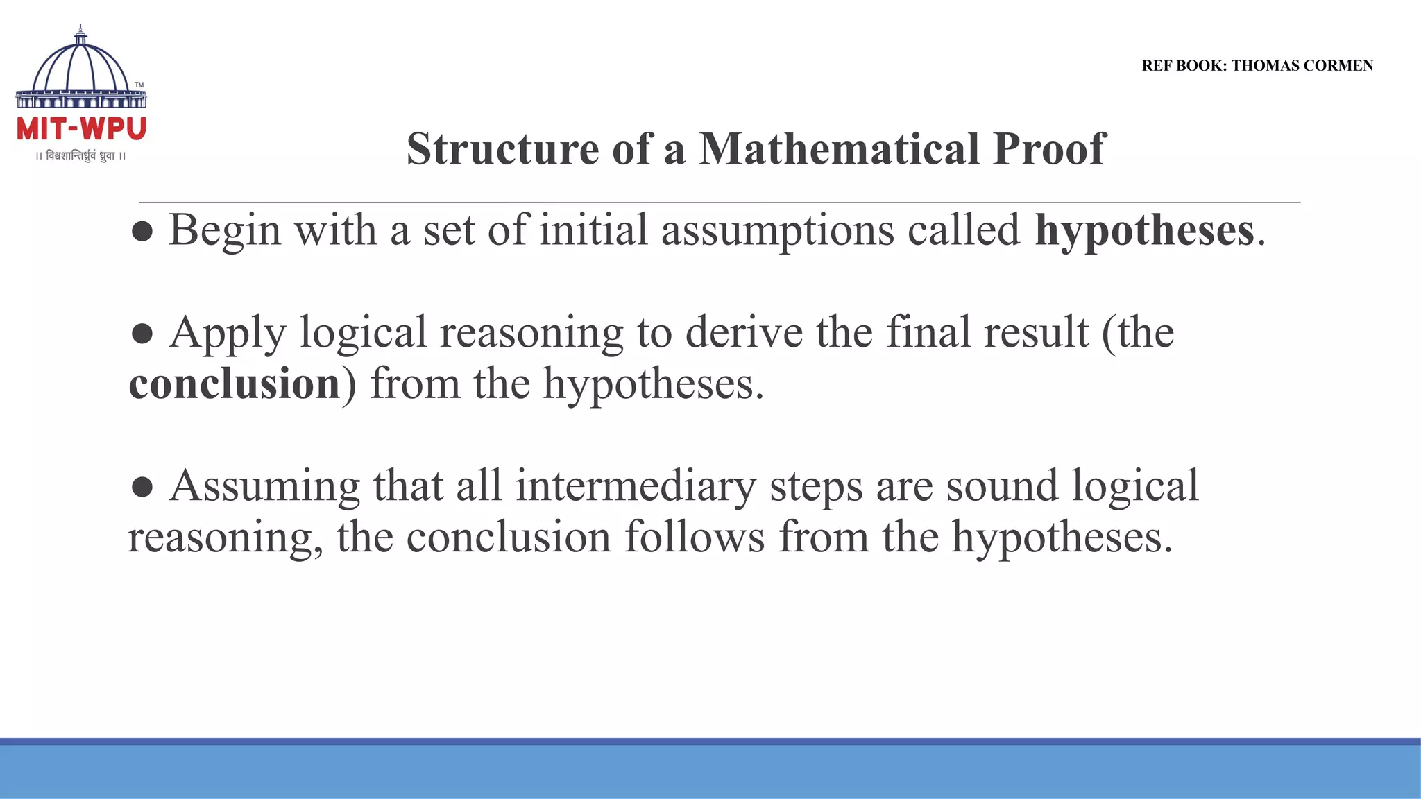 Structure of a Mathematical Proof
● Begin with a set of initial assumptions called hypotheses.
● Apply logical reasoning to derive the final result (the
conclusion) from the hypotheses.
● Assuming that all intermediary steps are sound logical
reasoning, the conclusion follows from the hypotheses.
REF BOOK: THOMAS CORMEN
 