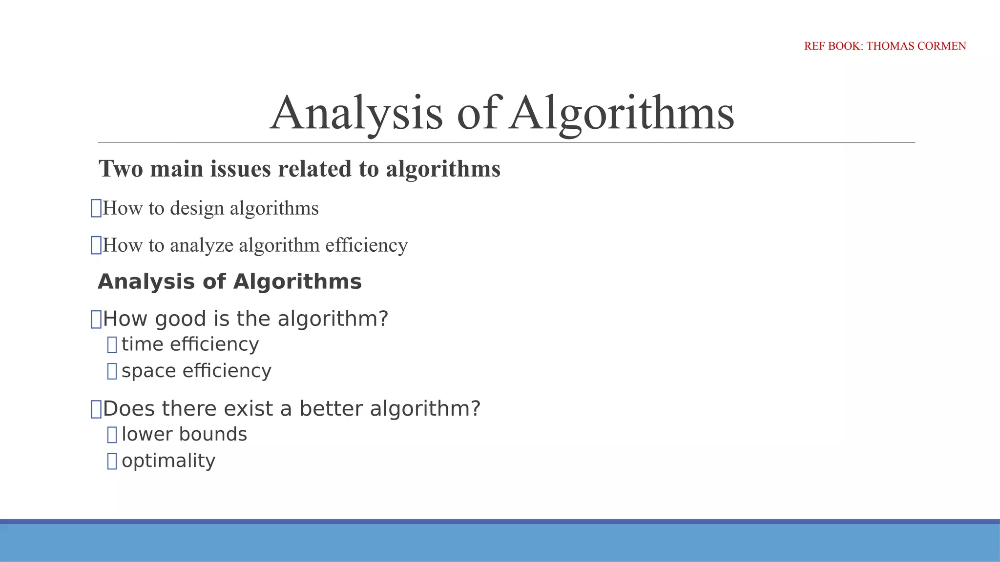 Analysis of Algorithms
Two main issues related to algorithms
⮚How to design algorithms
⮚How to analyze algorithm efficiency
Analysis of Algorithms
⮚How good is the algorithm?
⮚ time efficiency
⮚ space efficiency
⮚Does there exist a better algorithm?
⮚ lower bounds
⮚ optimality
REF BOOK: THOMAS CORMEN
 