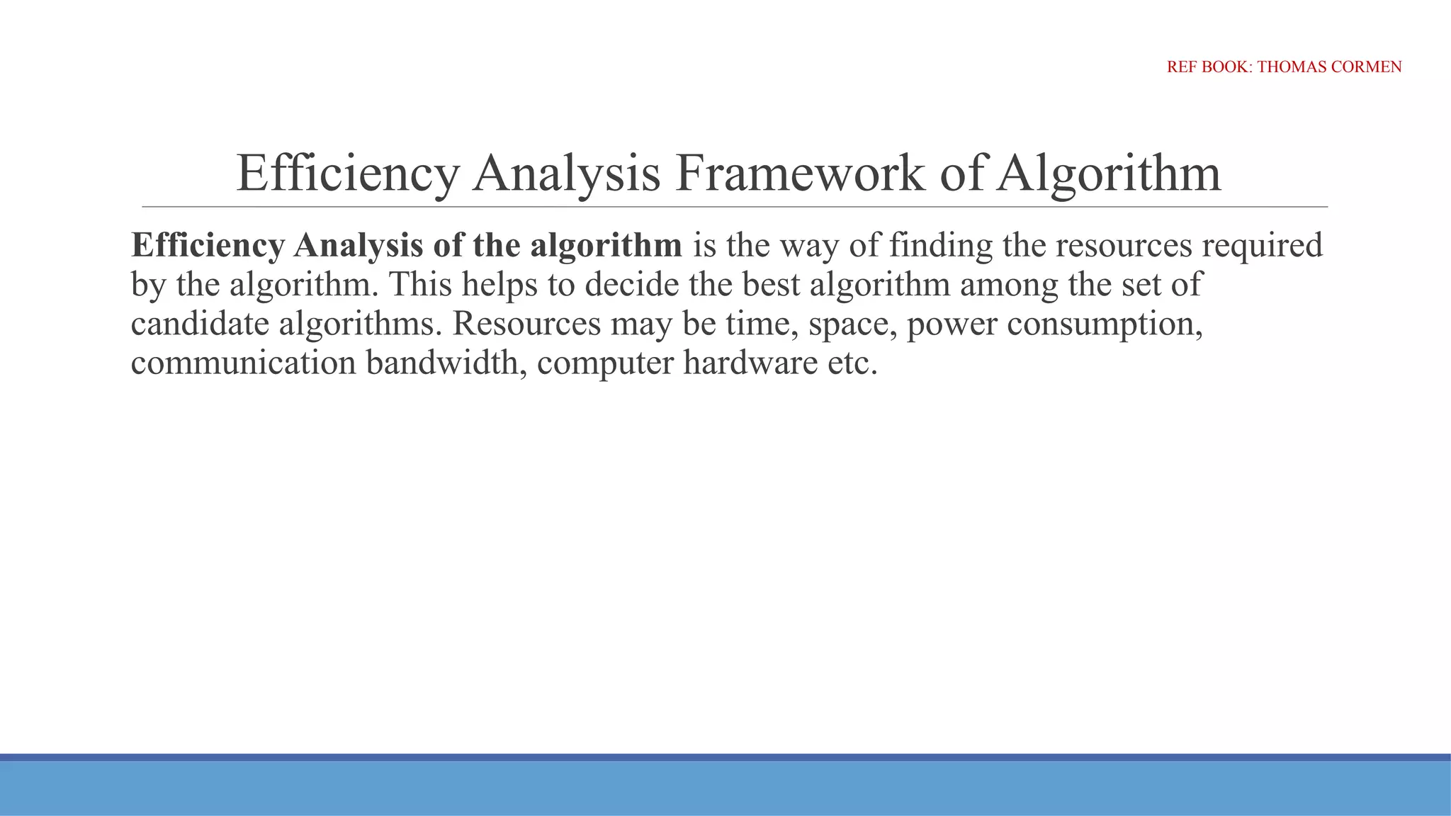 Efficiency Analysis Framework of Algorithm
Efficiency Analysis of the algorithm is the way of finding the resources required
by the algorithm. This helps to decide the best algorithm among the set of
candidate algorithms. Resources may be time, space, power consumption,
communication bandwidth, computer hardware etc.
REF BOOK: THOMAS CORMEN
 