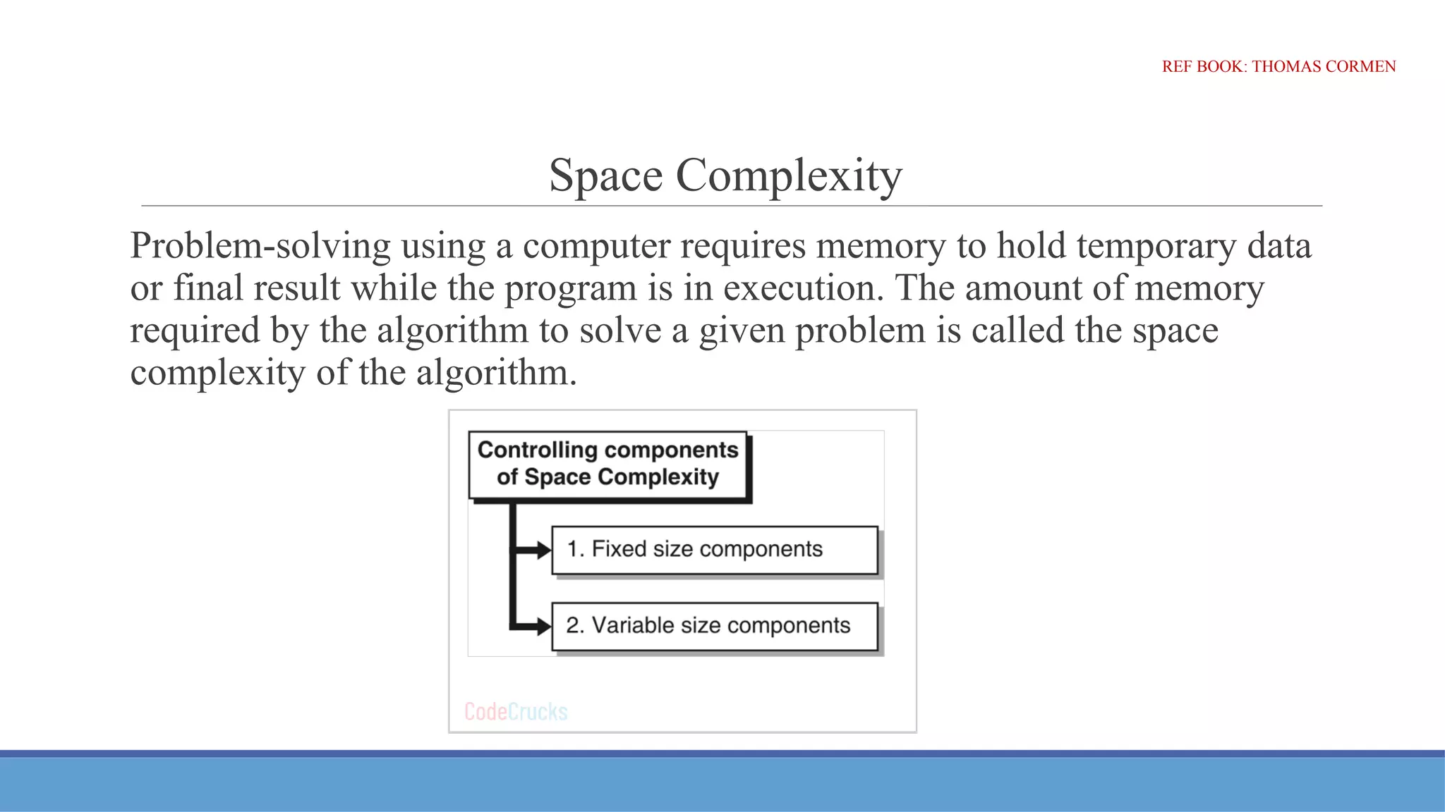 Space Complexity
Problem-solving using a computer requires memory to hold temporary data
or final result while the program is in execution. The amount of memory
required by the algorithm to solve a given problem is called the space
complexity of the algorithm.
REF BOOK: THOMAS CORMEN
 