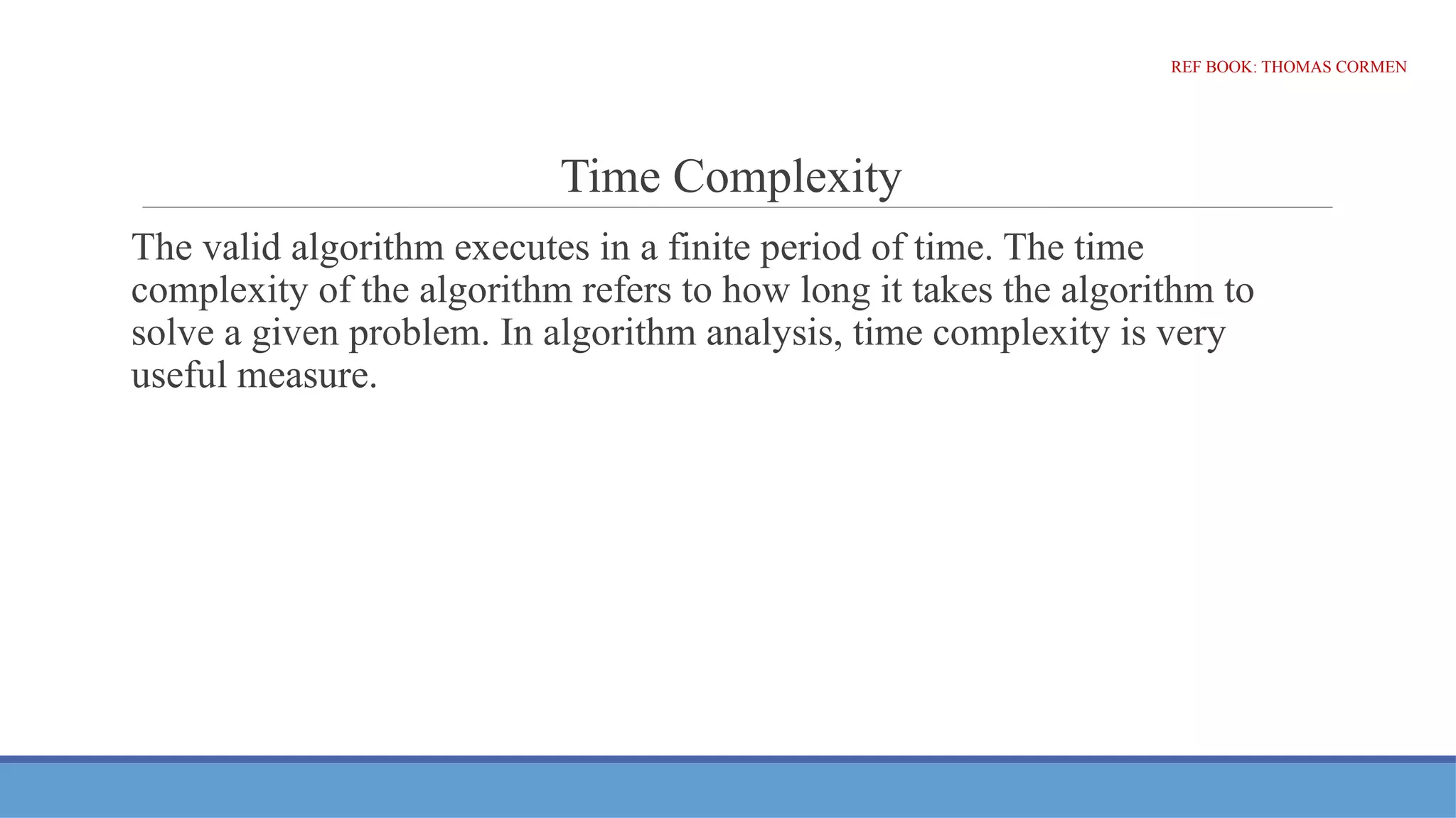 Time Complexity
The valid algorithm executes in a finite period of time. The time
complexity of the algorithm refers to how long it takes the algorithm to
solve a given problem. In algorithm analysis, time complexity is very
useful measure.
REF BOOK: THOMAS CORMEN
 