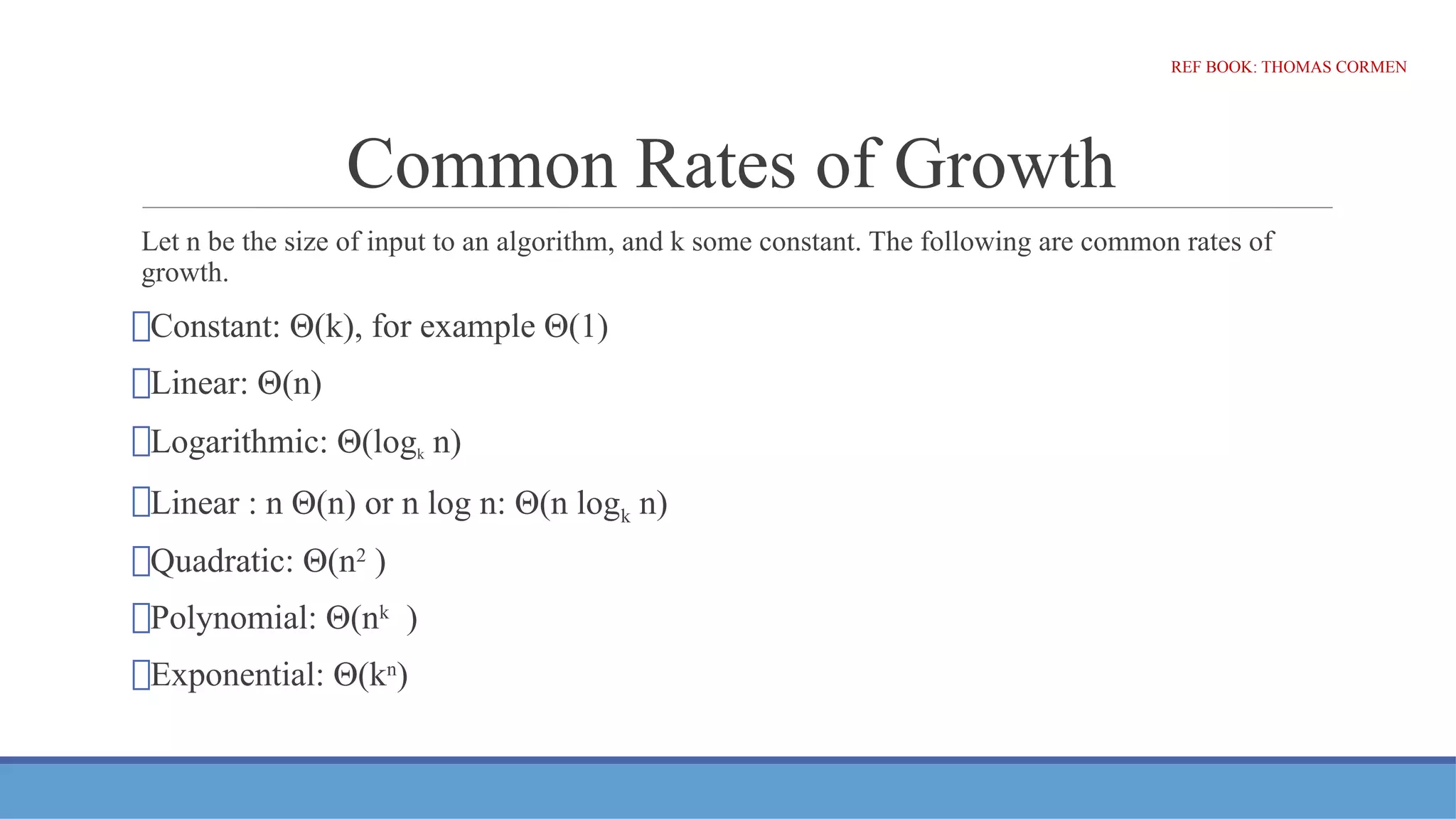 Common Rates of Growth
Let n be the size of input to an algorithm, and k some constant. The following are common rates of
growth.
⮚Constant: Θ(k), for example Θ(1)
⮚Linear: Θ(n)
⮚Logarithmic: Θ(logk n)
⮚Linear : n Θ(n) or n log n: Θ(n logk n)
⮚Quadratic: Θ(n2
)
⮚Polynomial: Θ(nk
)
⮚Exponential: Θ(kn
)
REF BOOK: THOMAS CORMEN
 