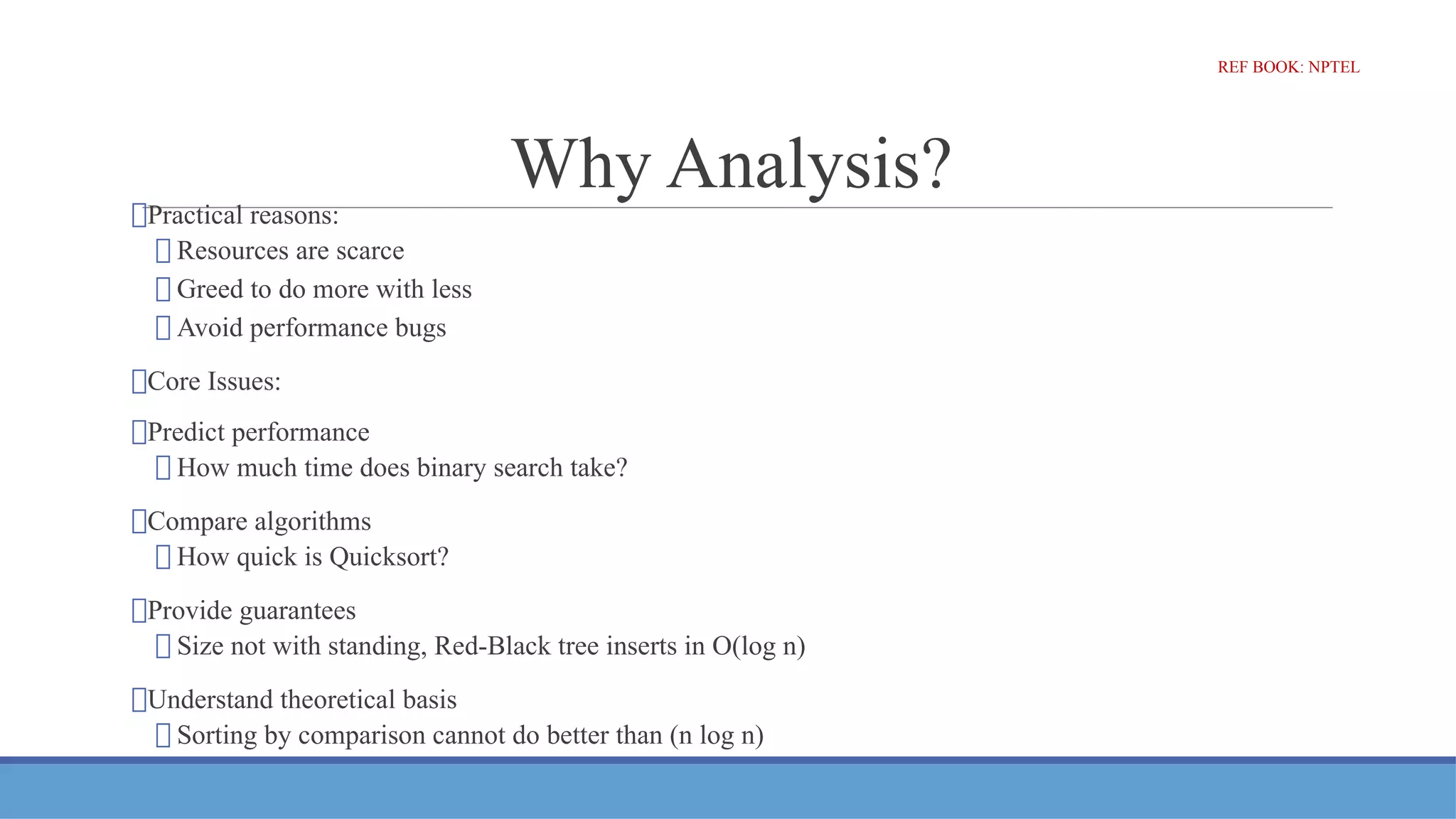 Why Analysis?
⮚Practical reasons:
⮚ Resources are scarce
⮚ Greed to do more with less
⮚ Avoid performance bugs
⮚Core Issues:
⮚Predict performance
⮚ How much time does binary search take?
⮚Compare algorithms
⮚ How quick is Quicksort?
⮚Provide guarantees
⮚ Size not with standing, Red-Black tree inserts in O(log n)
⮚Understand theoretical basis
⮚ Sorting by comparison cannot do better than (n log n)
REF BOOK: NPTEL
 