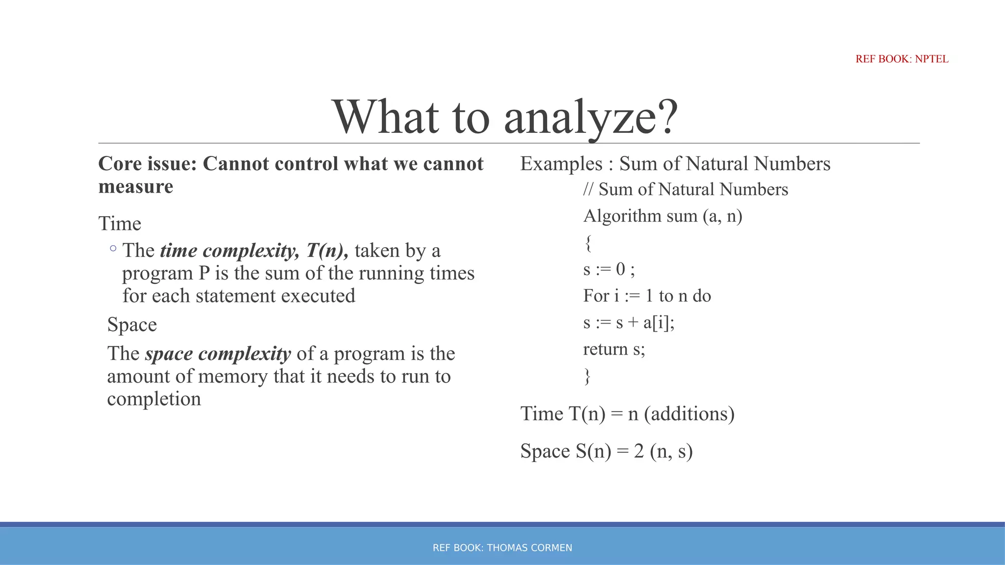 What to analyze?
Core issue: Cannot control what we cannot
measure
Time
◦The time complexity, T(n), taken by a
program P is the sum of the running times
for each statement executed
Space
The space complexity of a program is the
amount of memory that it needs to run to
completion
Examples : Sum of Natural Numbers
// Sum of Natural Numbers
Algorithm sum (a, n)
{
s := 0 ;
For i := 1 to n do
s := s + a[i];
return s;
}
Time T(n) = n (additions)
Space S(n) = 2 (n, s)
REF BOOK: THOMAS CORMEN
REF BOOK: NPTEL
REF BOOK: NPTEL
 