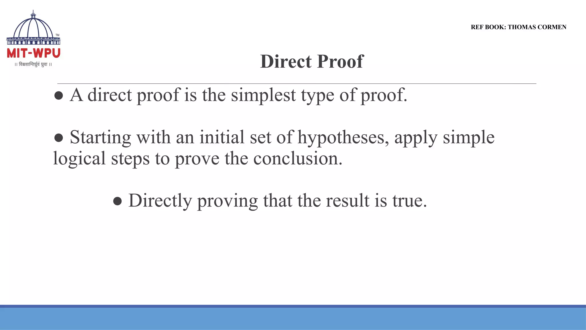 Direct Proof
● A direct proof is the simplest type of proof.
● Starting with an initial set of hypotheses, apply simple
logical steps to prove the conclusion.
● Directly proving that the result is true.
REF BOOK: THOMAS CORMEN
 