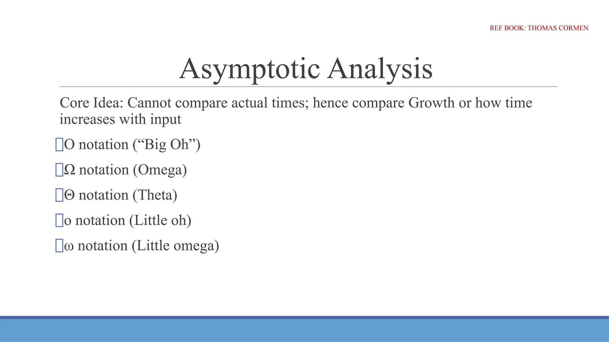 Asymptotic Analysis
Core Idea: Cannot compare actual times; hence compare Growth or how time
increases with input
⮚O notation (“Big Oh”)
⮚Ω notation (Omega)
⮚Θ notation (Theta)
⮚o notation (Little oh)
⮚ω notation (Little omega)
REF BOOK: THOMAS CORMEN
 