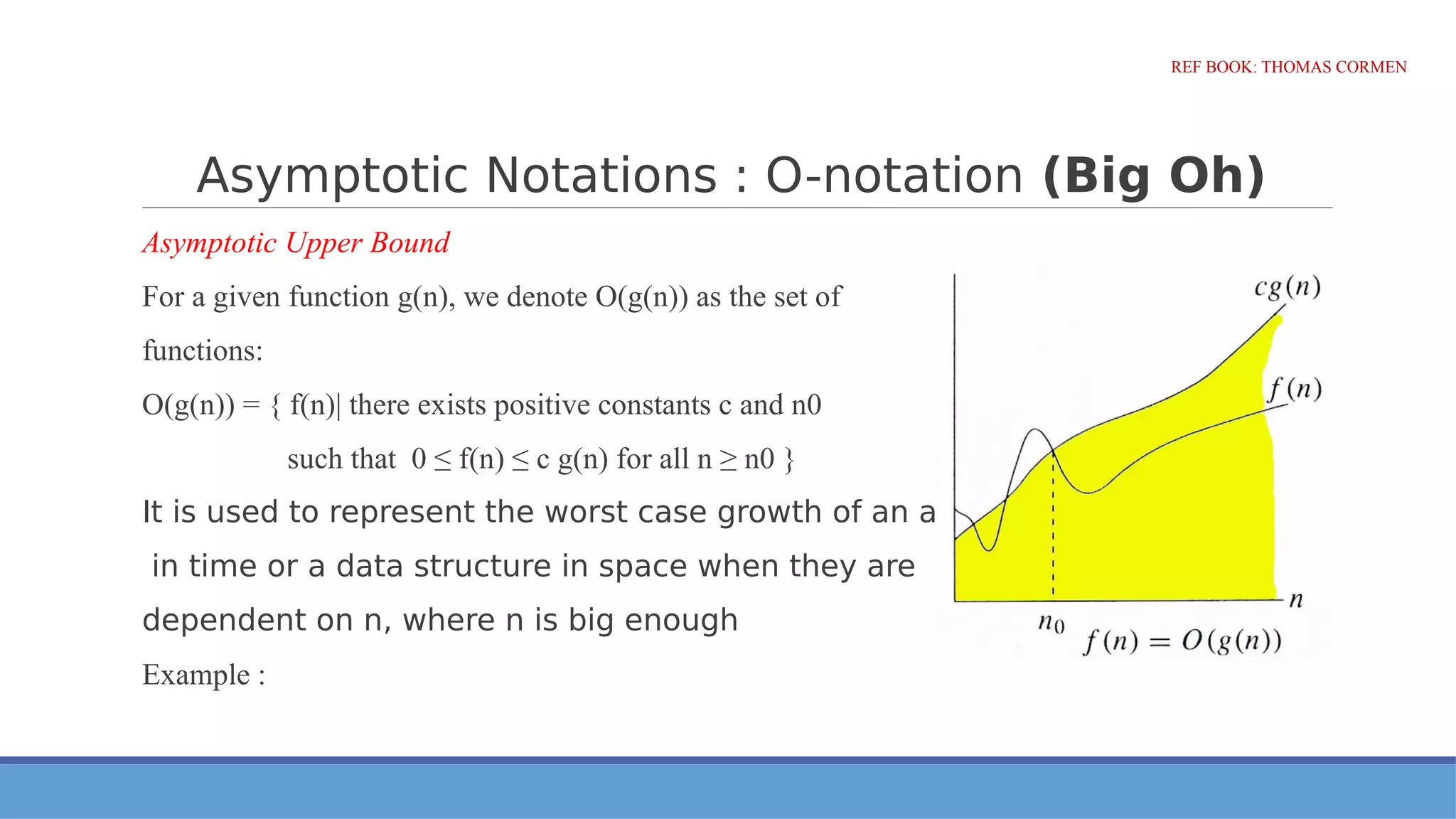 Asymptotic Notations : O-notation (Big Oh)
Asymptotic Upper Bound
For a given function g(n), we denote O(g(n)) as the set of
functions:
O(g(n)) = { f(n)| there exists positive constants c and n0
such that 0 ≤ f(n) ≤ c g(n) for all n ≥ n0 }
It is used to represent the worst case growth of an algorithm
in time or a data structure in space when they are
dependent on n, where n is big enough
Example :
REF BOOK: THOMAS CORMEN
 