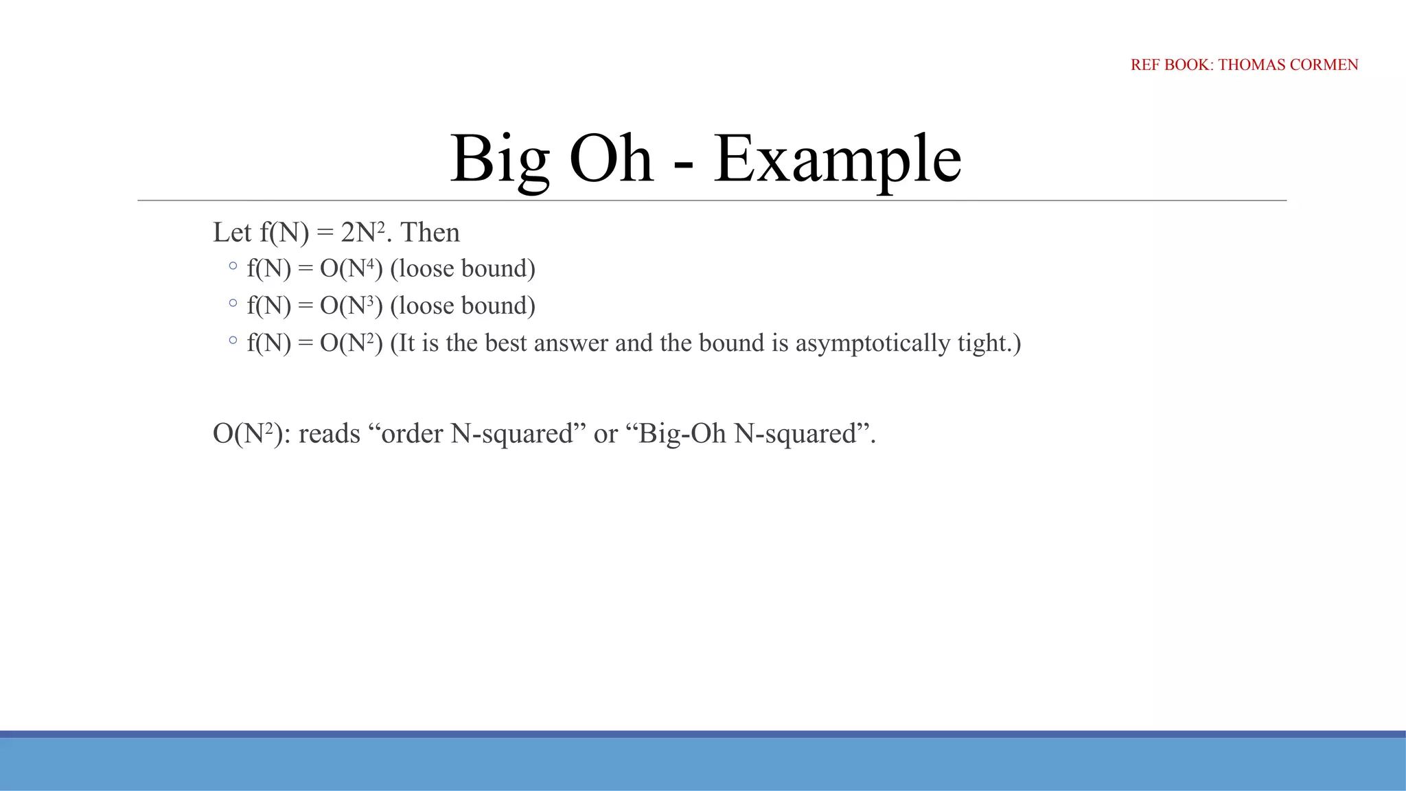 Big Oh - Example
Let f(N) = 2N2
. Then
◦ f(N) = O(N4
) (loose bound)
◦ f(N) = O(N3
) (loose bound)
◦ f(N) = O(N2
) (It is the best answer and the bound is asymptotically tight.)
O(N2
): reads “order N-squared” or “Big-Oh N-squared”.
REF BOOK: THOMAS CORMEN
 