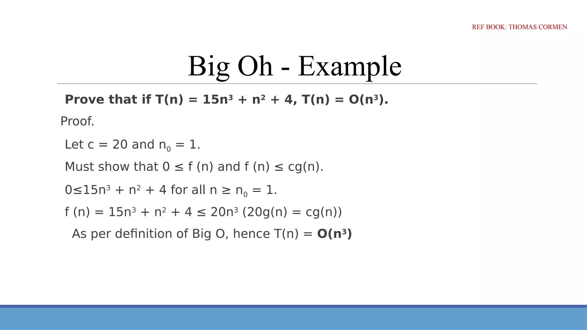 Big Oh - Example
Prove that if T(n) = 15n3
+ n2
+ 4, T(n) = O(n3
).
Proof.
Let c = 20 and n0 = 1.
Must show that 0 ≤ f (n) and f (n) ≤ cg(n).
0≤15n3
+ n2
+ 4 for all n ≥ n0 = 1.
f (n) = 15n3
+ n2
+ 4 ≤ 20n3
(20g(n) = cg(n))
As per definition of Big O, hence T(n) = O(n3
)
REF BOOK: THOMAS CORMEN
 