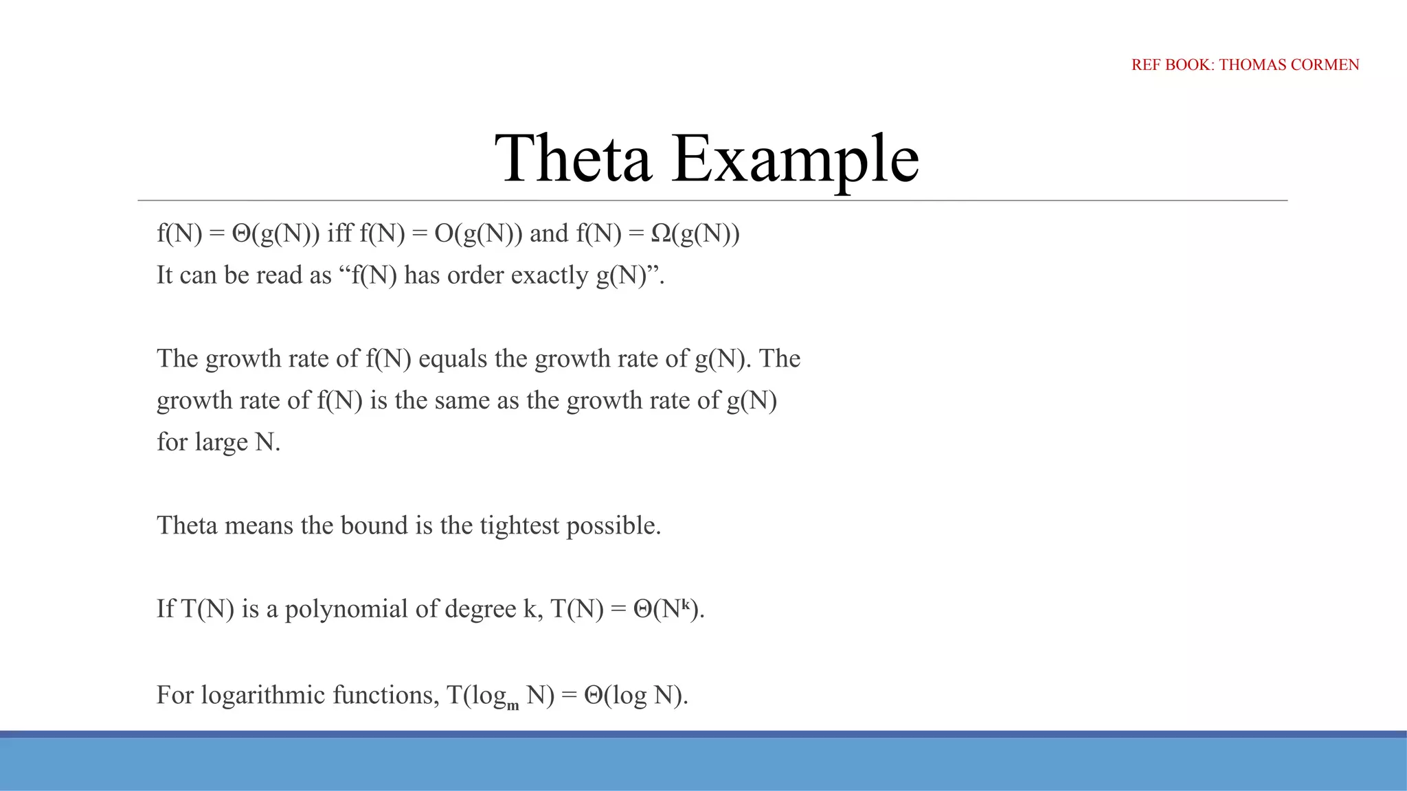 Theta Example
f(N) = Θ(g(N)) iff f(N) = O(g(N)) and f(N) = Ω(g(N))
It can be read as “f(N) has order exactly g(N)”.
The growth rate of f(N) equals the growth rate of g(N). The
growth rate of f(N) is the same as the growth rate of g(N)
for large N.
Theta means the bound is the tightest possible.
If T(N) is a polynomial of degree k, T(N) = Θ(Nk
).
For logarithmic functions, T(logm N) = Θ(log N).
REF BOOK: THOMAS CORMEN
 
