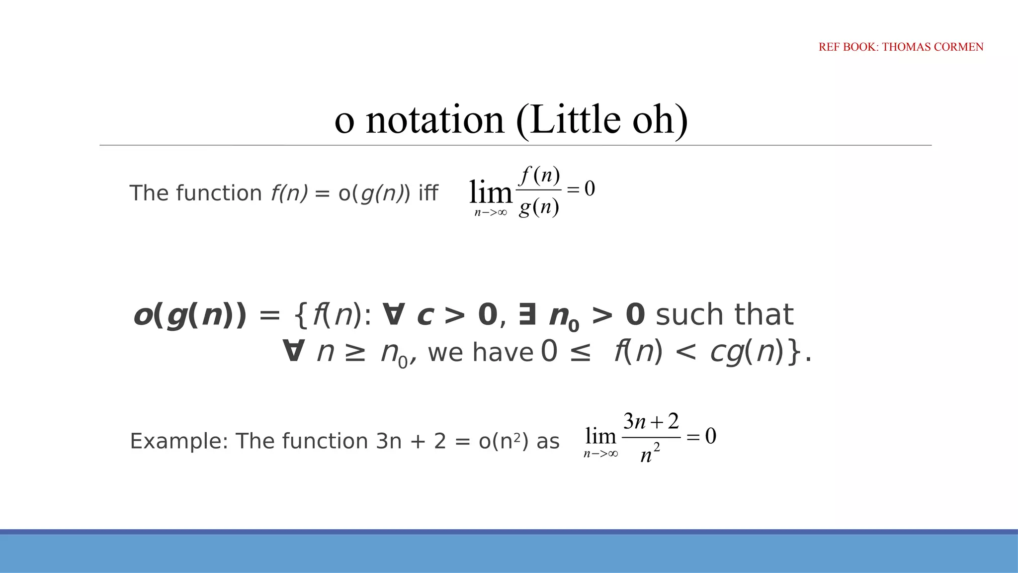 o notation (Little oh)
The function f(n) = o(g(n)) iff
o(g(n)) = {f(n): ∀ c > 0, ∃ n0 > 0 such that
∀ n ≥ n0, we have 0 ≤ f(n) < cg(n)}.
Example: The function 3n + 2 = o(n2
) as
REF BOOK: THOMAS CORMEN
 