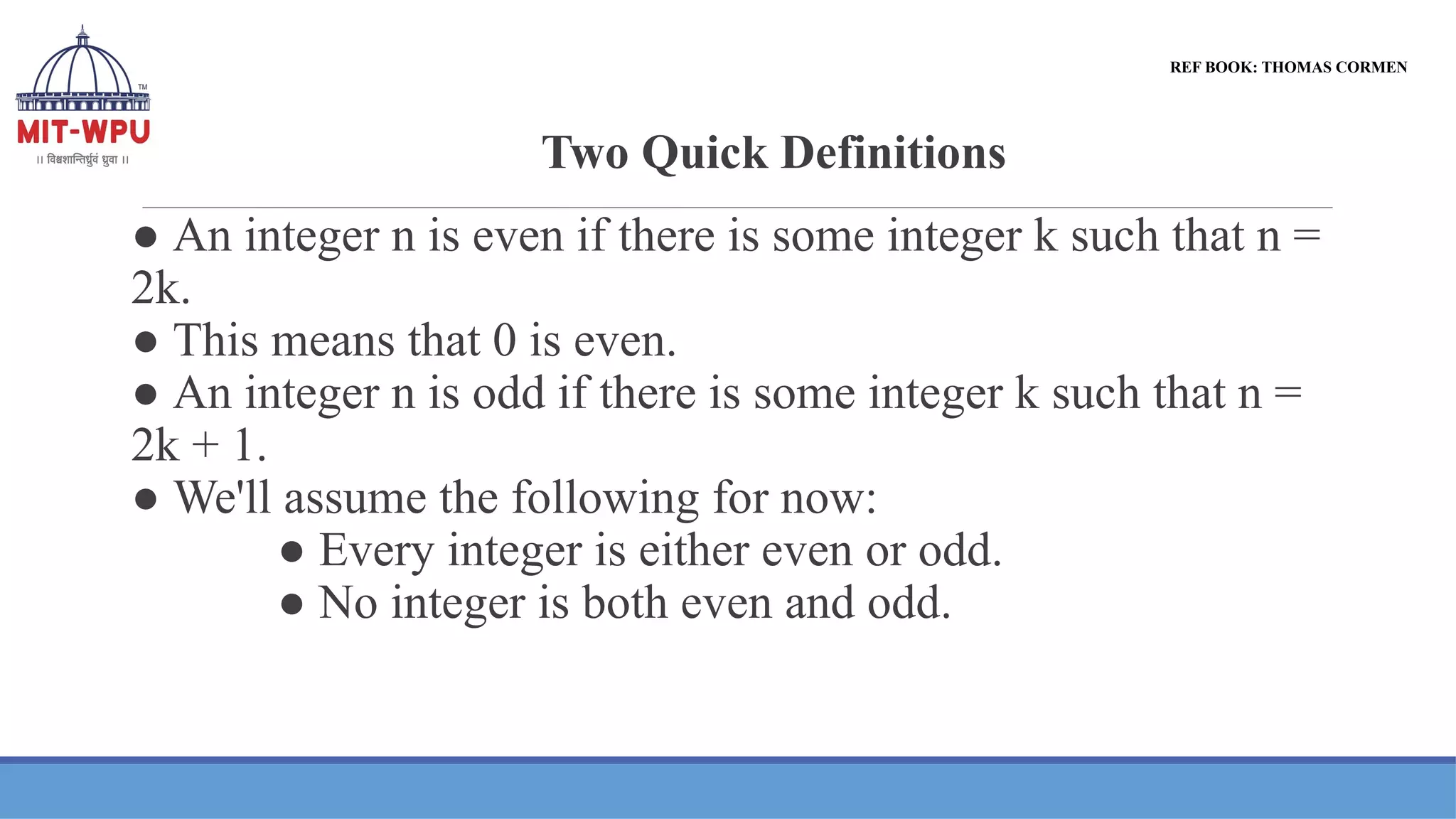 Two Quick Definitions
● An integer n is even if there is some integer k such that n =
2k.
● This means that 0 is even.
● An integer n is odd if there is some integer k such that n =
2k + 1.
● We'll assume the following for now:
● Every integer is either even or odd.
● No integer is both even and odd.
REF BOOK: THOMAS CORMEN
 