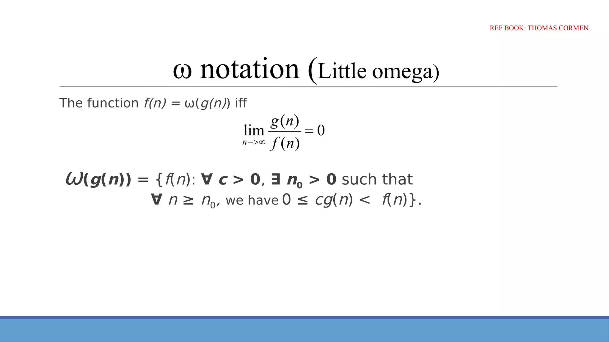 ω notation (Little omega)
The function f(n) = ω(g(n)) iff
ω(g(n)) = {f(n): ∀ c > 0, ∃ n0 > 0 such that
∀ n ≥ n0, we have 0 ≤ cg(n) < f(n)}.
REF BOOK: THOMAS CORMEN
 