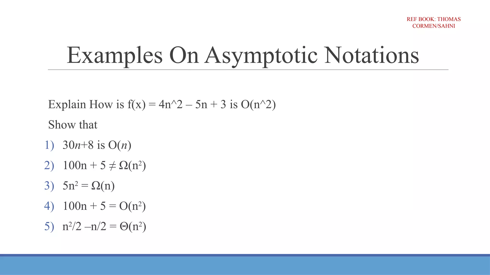 Examples On Asymptotic Notations
Explain How is f(x) = 4n^2 – 5n + 3 is O(n^2)
Show that
1) 30n+8 is O(n)
2) 100n + 5 ≠ Ω(n2
)
3) 5n2
= Ω(n)
4) 100n + 5 = O(n2
)
5) n2
/2 –n/2 = Θ(n2
)
REF BOOK: THOMAS
CORMEN/SAHNI
 