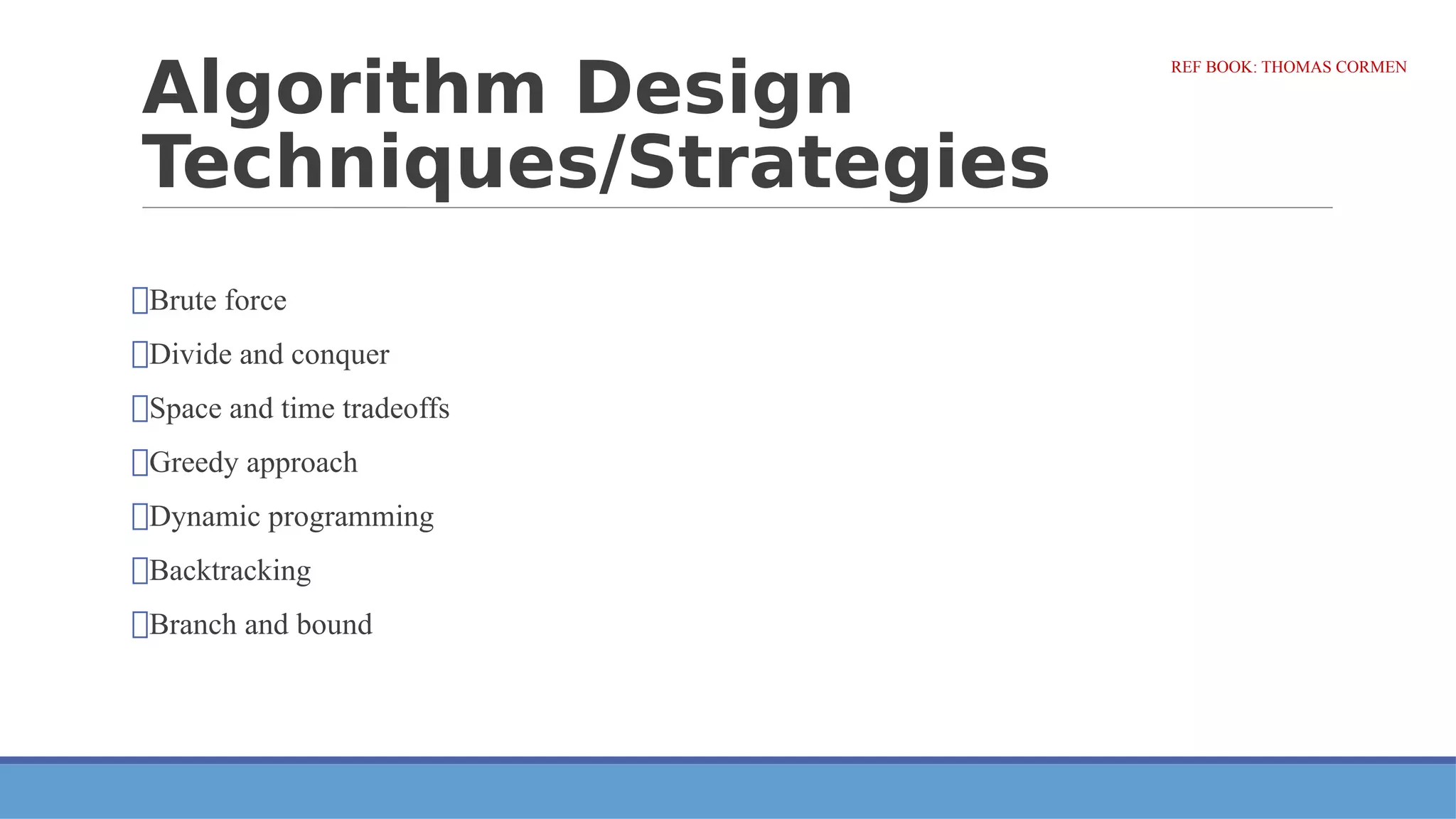 Algorithm Design
Techniques/Strategies
⮚Brute force
⮚Divide and conquer
⮚Space and time tradeoffs
⮚Greedy approach
⮚Dynamic programming
⮚Backtracking
⮚Branch and bound
REF BOOK: THOMAS CORMEN
 