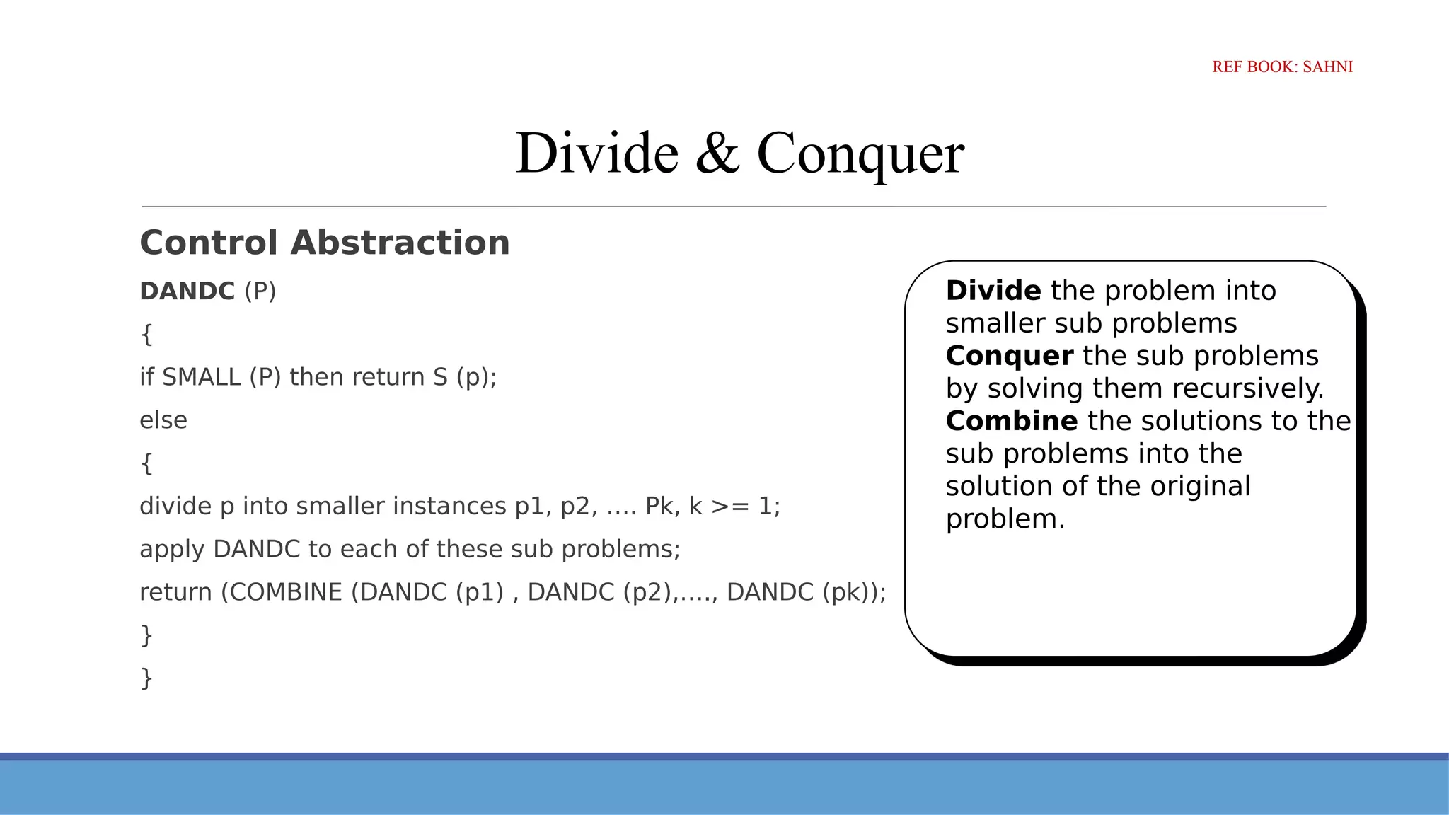 Divide & Conquer
Control Abstraction
DANDC (P)
{
if SMALL (P) then return S (p);
else
{
divide p into smaller instances p1, p2, …. Pk, k >= 1;
apply DANDC to each of these sub problems;
return (COMBINE (DANDC (p1) , DANDC (p2),…., DANDC (pk));
}
}
Divide the problem into
smaller sub problems
Conquer the sub problems
by solving them recursively.
Combine the solutions to the
sub problems into the
solution of the original
problem.
REF BOOK: SAHNI
 