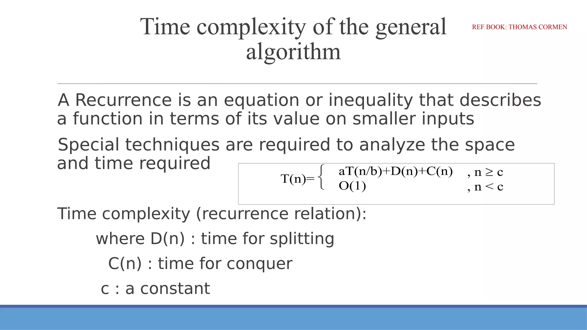 Time complexity of the general
algorithm
A Recurrence is an equation or inequality that describes
a function in terms of its value on smaller inputs
Special techniques are required to analyze the space
and time required
Time complexity (recurrence relation):
where D(n) : time for splitting
C(n) : time for conquer
c : a constant
REF BOOK: THOMAS CORMEN
 