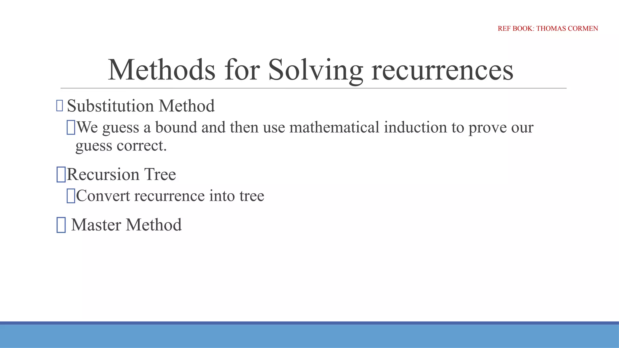 Methods for Solving recurrences
⮚ Substitution Method
⮚We guess a bound and then use mathematical induction to prove our
guess correct.
⮚Recursion Tree
⮚Convert recurrence into tree
⮚ Master Method
REF BOOK: THOMAS CORMEN
 